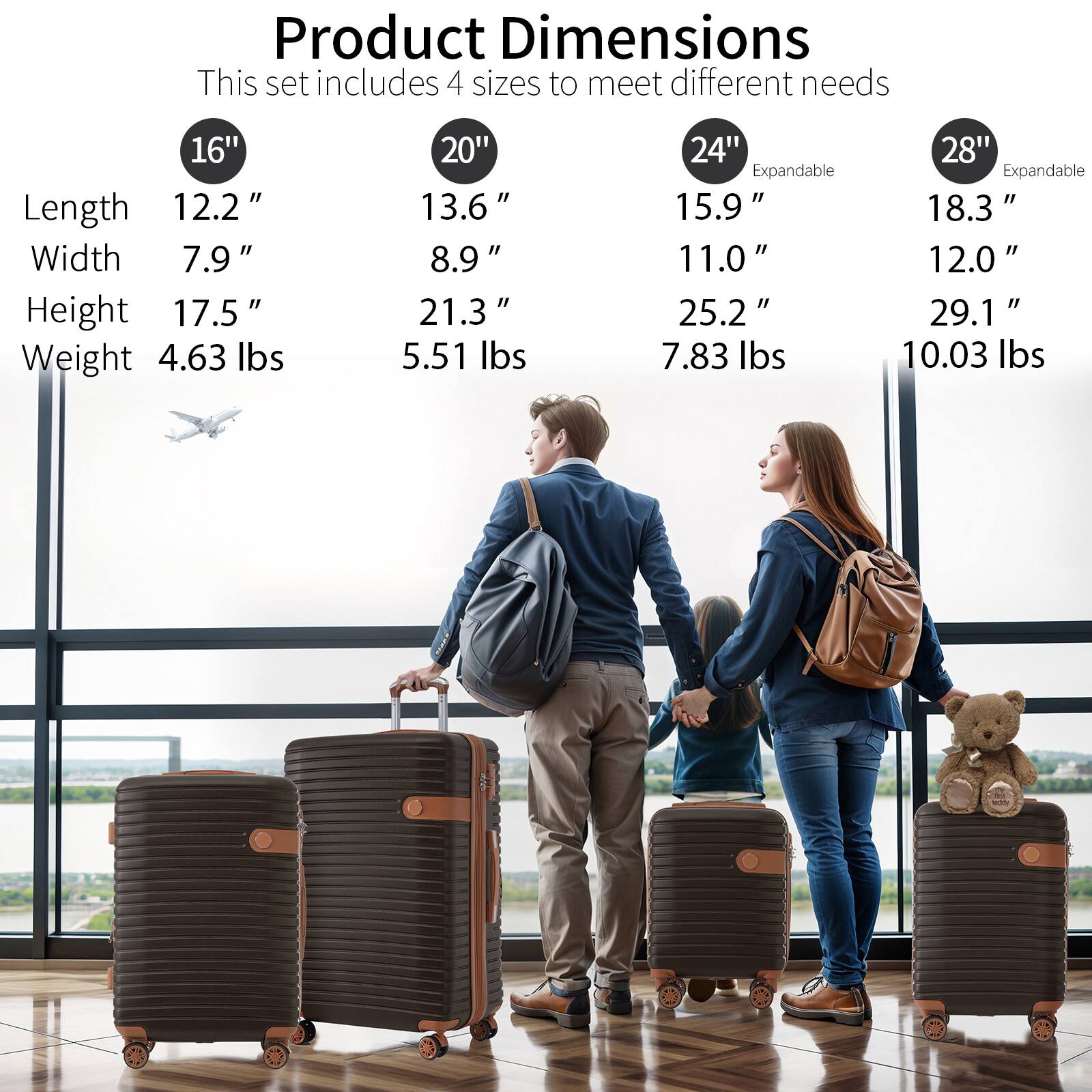 Product Dimensions  
This set includes 4 sizes to meet different needs  

16"  
Length: 12.2"  
Width: 7.9"  
Height: 17.5"  
Weight: 4.63 lbs  

20"  
Length: 13.6"  
Width: 8.9"  
Height: 21.3"  
Weight: 5.51 lbs  

24" Expandable  
Length: 15.9"  
Width: 11.0"  
Height: 25.2"  
Weight: 7.83 lbs  

28" Expandable  
Length: 18.3"  
Width: 12.0"  
Height: 29.1"  
Weight: 10.03 lbs