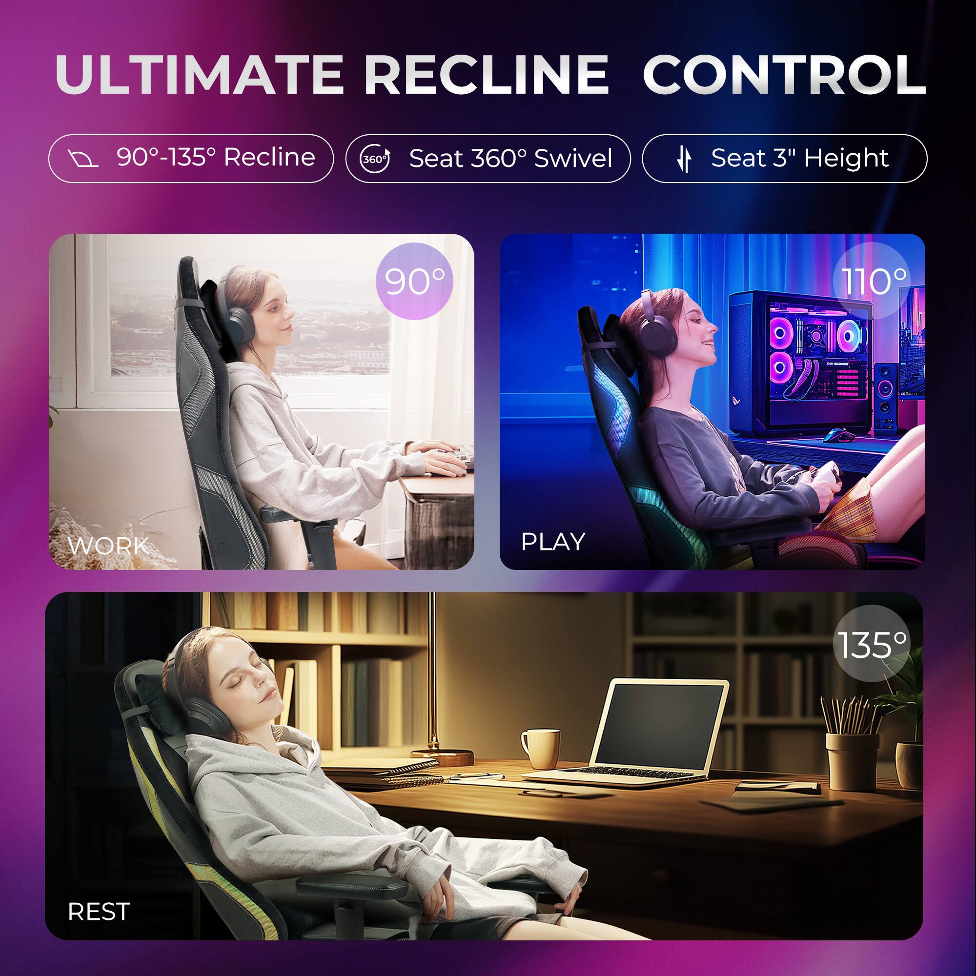 ULTIMATE RECLINE CONTROL

- 90°-135° Recline
- Seat 360° Swivel
- Seat 3" Height

WORK
90°

PLAY
110°

REST
135°