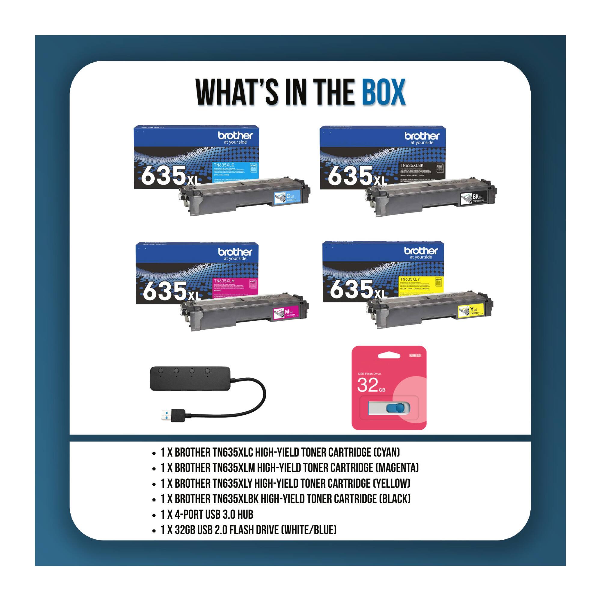 WHAT'S IN THE BOX

- 1 X BROTHER TN635XLC HIGH-YIELD TONER CARTRIDGE (CYAN)
- 1 X BROTHER TN635XLM HIGH-YIELD TONER CARTRIDGE (MAGENTA)
- 1 X BROTHER TN635XLY HIGH-YIELD TONER CARTRIDGE (YELLOW)
- 1 X BROTHER TN635XLBK HIGH-YIELD TONER CARTRIDGE (BLACK)
- 1 X 4-PORT USB 3.0 HUB
- 1 X 32GB USB 2.0 FLASH DRIVE (WHITE/BLUE)
