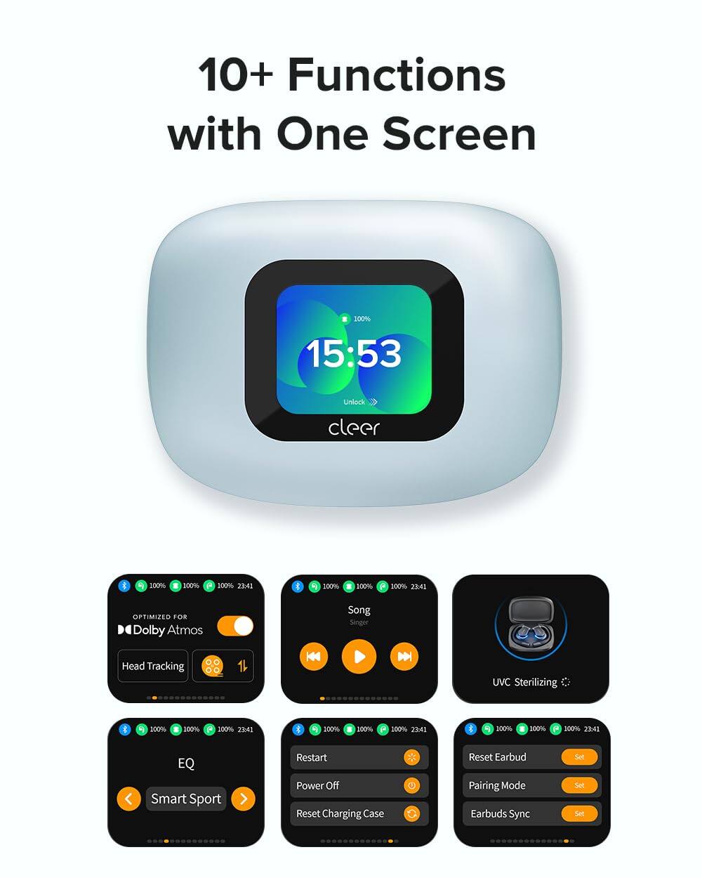 10+ Functions with One Screen

15:53 Unlock cleer

100% 23:41

OPTIMIZED FOR Dolby Atmos

Head Tracking

Song Singer

UVC Sterilizing

EQ Smart Sport

Restart Power Off

Reset Charging Case

Reset Earbud Pairing Mode

Earbuds Sync Set Set Set