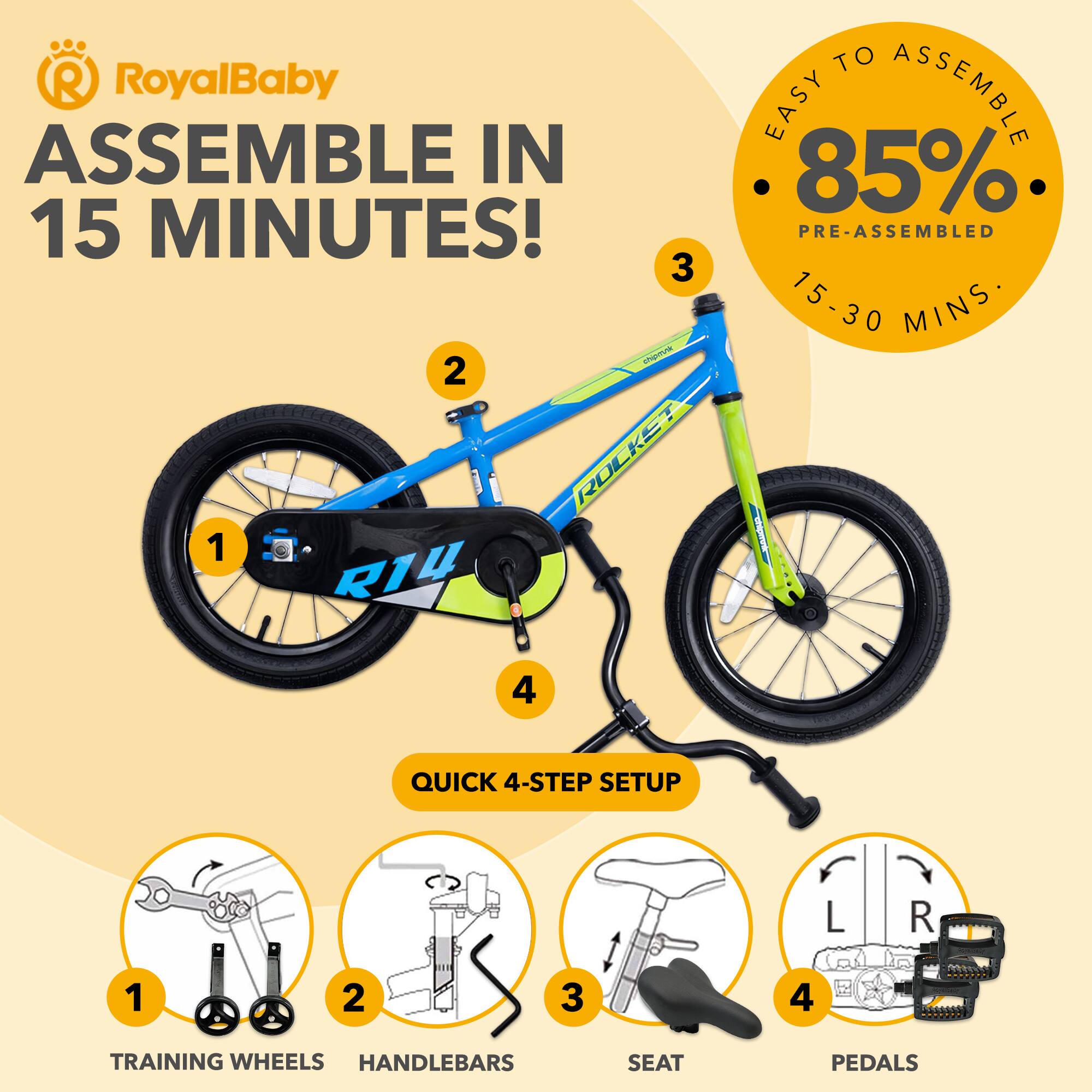 RoyalBaby ASSEMBLE IN 15 MINUTES!  
3 - 2 I ROCKST 1 RIV TO EASY ASSEMBLE 85% PRE-ASSEMBLED 15-30 MINS I 4 QUICK 4-STEP SETUP L R 1 2 3 4 TRAINING WHEELS HANDLEBARS SEAT PEDALS