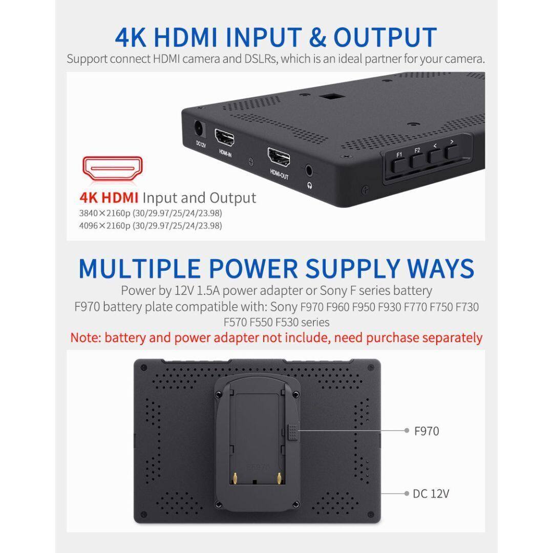 4K HDMI INPUT & OUTPUT  
Support connect HDMI camera and DSLRs, which is an ideal partner for your camera.

4K HDMI Input and Output  
3840 x 2160p (30/29.97/25/24/23.98)  
4096 x 2160p (30/29.97/25/24/23.98)

MULTIPLE POWER SUPPLY WAYS  
Power by 12V 1.5A power adapter or Sony F series battery  
F970 battery plate compatible with: Sony F970 F960 F950 F930 F770 F750 F730 F570 F550 F530 series  
Note: battery and power adapter not include, need purchase separately

F970 DC 12V
