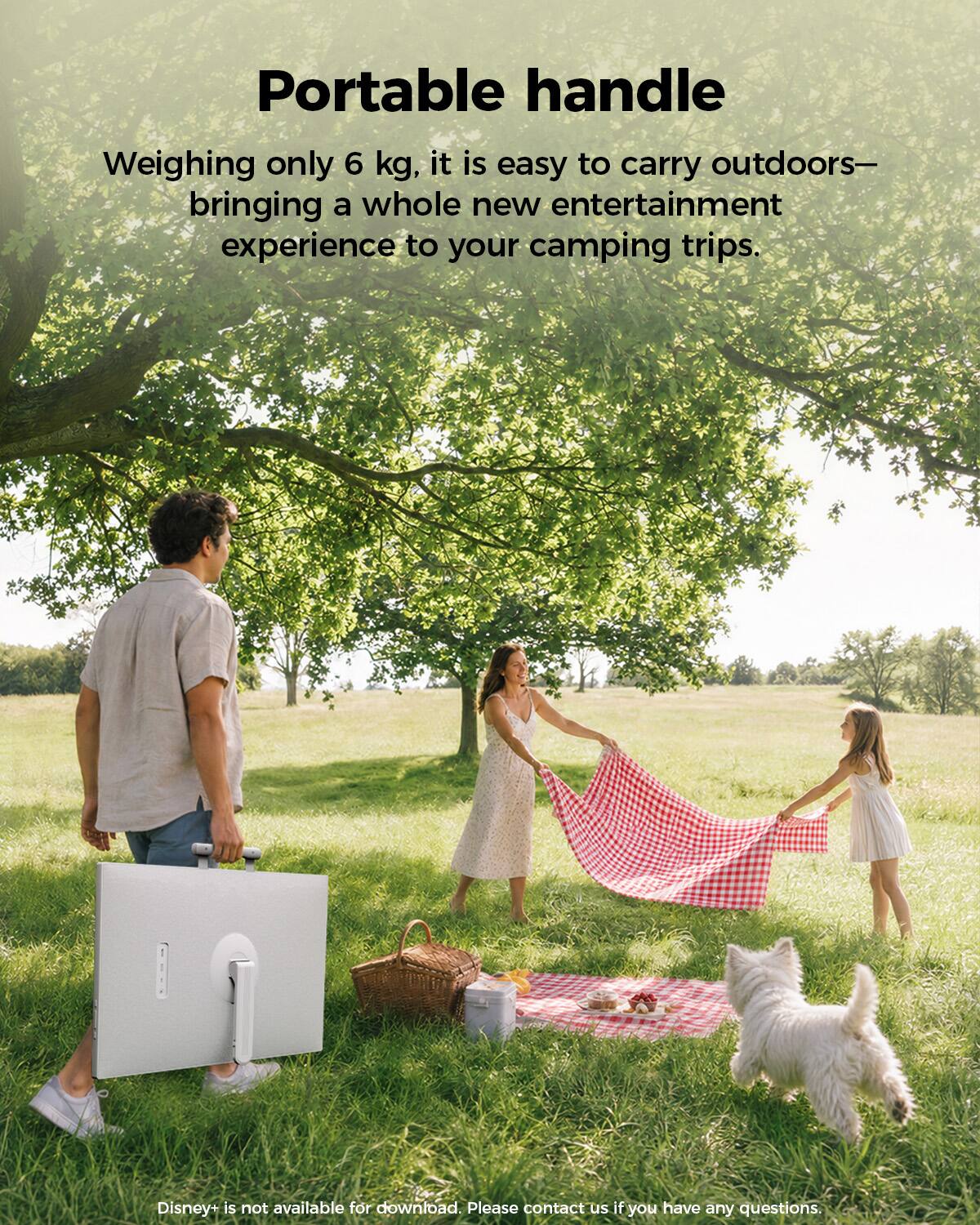 Portable handle  
Weighing only 6 kg, it is easy to carry outdoors—bringing a whole new entertainment experience to your camping trips.  

Disney+ is not available for download. Please contact us if you have any questions.
