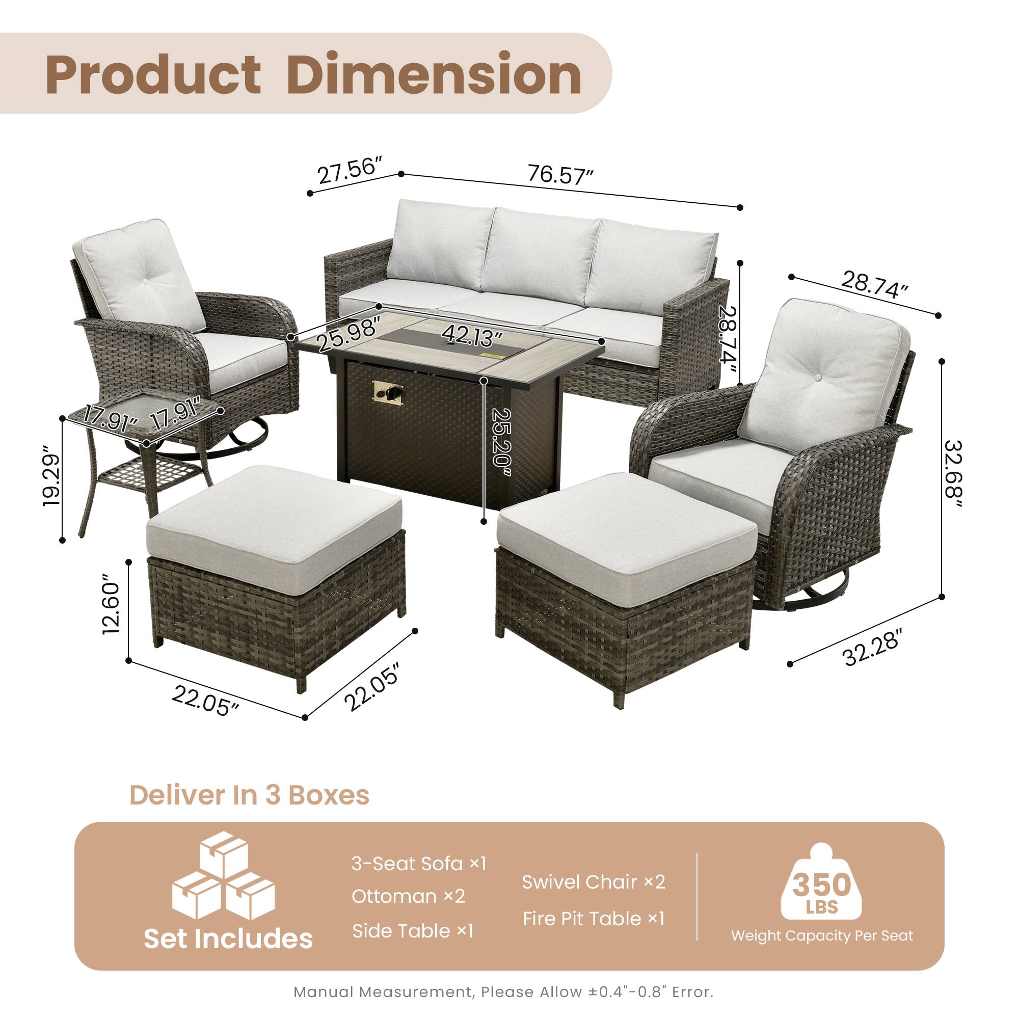 Product Dimension:  
27.56" 76.57" 17.91" 17.91" 19.29" 12.60" 22.05" 25.98" 42.13" 25.20" 22.05" 28.74" 28.74" 32.28" 32.68"  

Deliver In 3 Boxes  
3-Seat Sofa x1  
Ottoman x2  
Side Table x1  
Set Swivel Chair x2  
Fire Pit Table x1  

350 LBS Weight Capacity Per Seat  

Manual Measurement, Please Allow 0.4-0.8 Error.