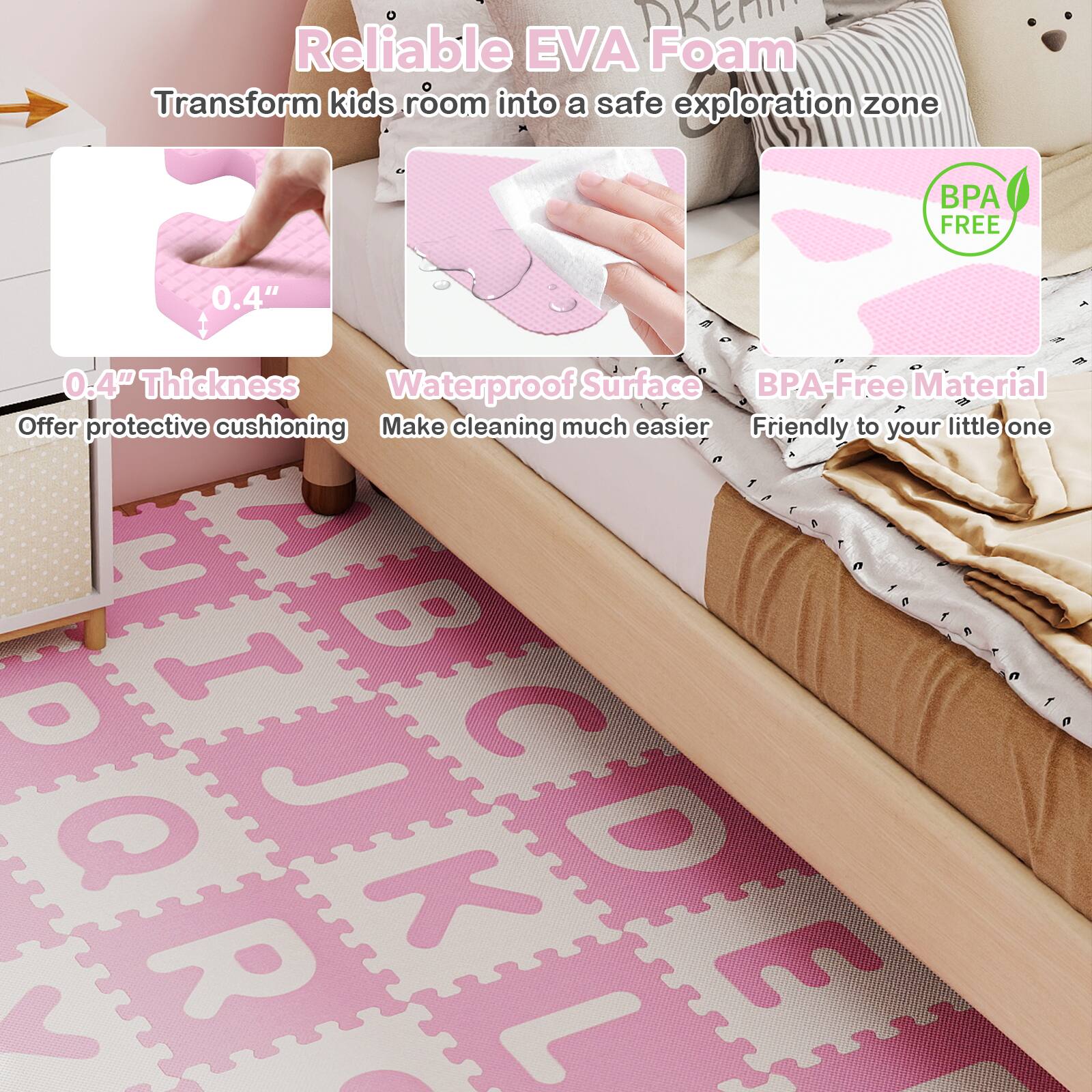 Reliable EVA Foam  
Transform kids' room into a safe exploration zone  

- 0.4" Thickness  
  Offer protective cushioning  

- Waterproof Surface  
  Make cleaning much easier  

- BPA-Free Material  
  Friendly to your little one