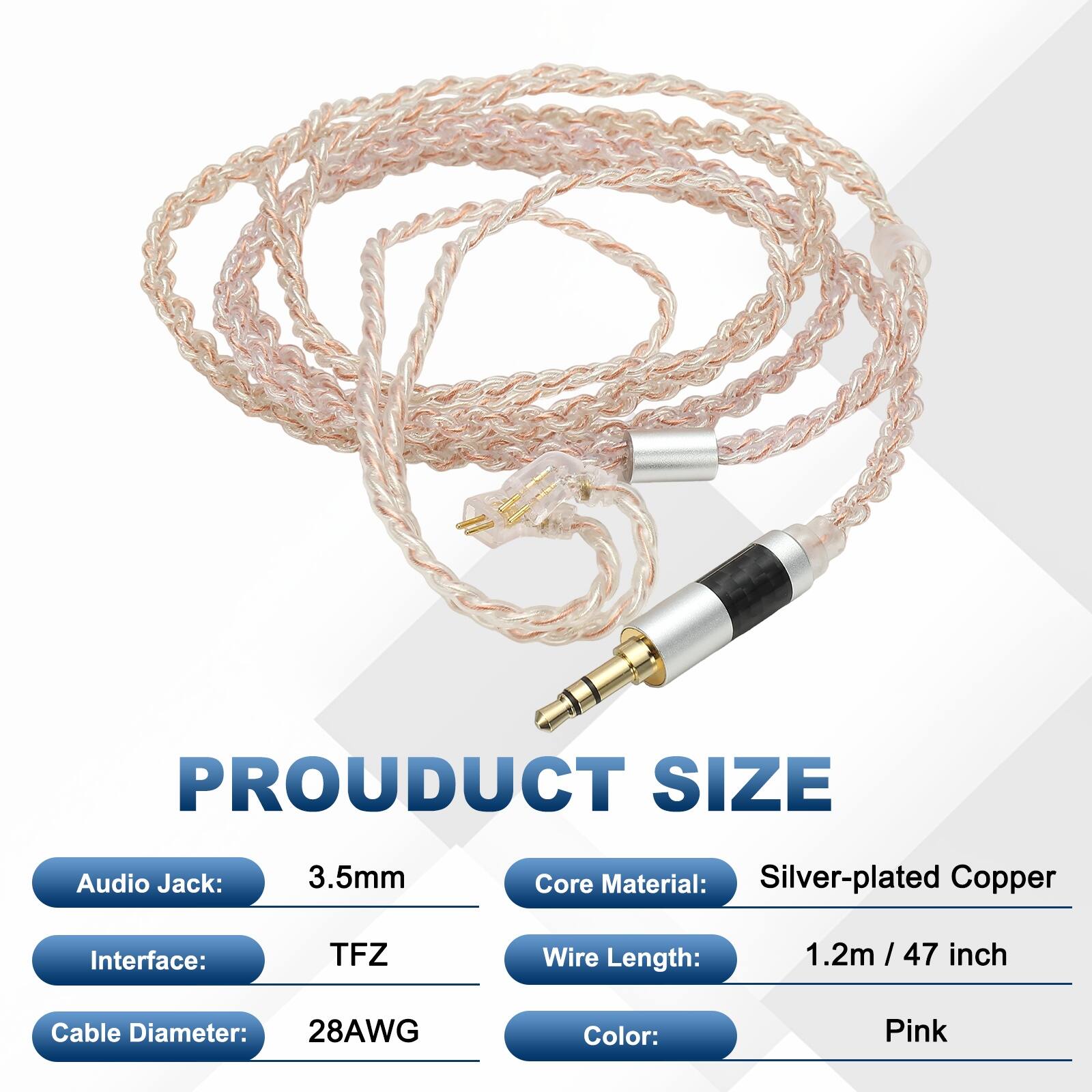 PRODUCT SIZE  
Audio Jack: 3.5mm  
Core Material: Silver-plated Copper  
Interface: TFZ  
Wire Length: 1.2m / 47 inch  
Cable Diameter: 28AWG  
Color: Pink