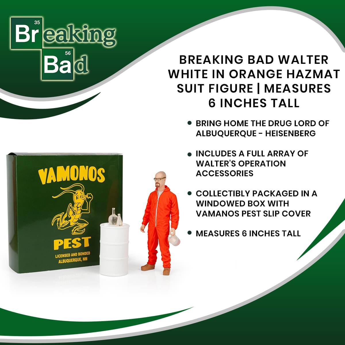35 Breaking 56 Bad  
BREAKING BAD WALTER WHITE IN ORANGE HAZMAT SUIT FIGURE | MEASURES 6 INCHES TALL  
BRING HOME THE DRUG LORD OF ALBUQUERQUE - HEISENBERG  
INCLUDES A FULL ARRAY OF WALTER'S OPERATION ACCESSORIES  
COLLECTIBLY PACKAGED IN A WINDOWED BOX WITH VAMANOS PEST SLIP COVER  
LICENSED AND BONDED ALBUQUERQUE, NM  
MEASURES 6 INCHES TALL