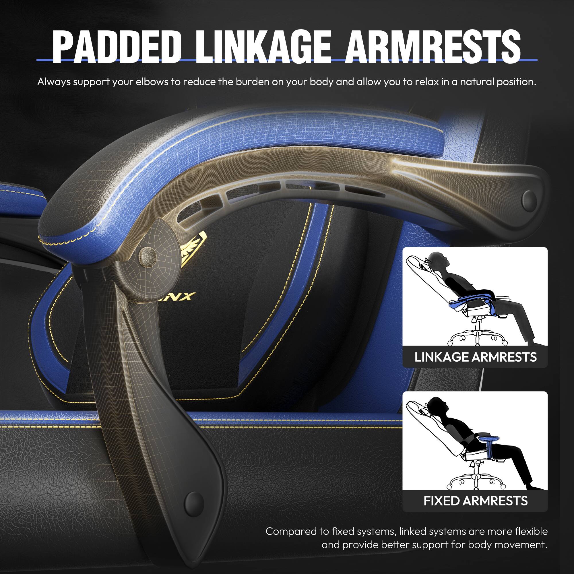**PADDED LINKAGE ARMRESTS**  
Always support your elbows to reduce the burden on your body and allow you to relax in a natural position.

**NX LINKAGE ARMRESTS**  
**FIXED ARMRESTS**  
Compared to fixed systems, linked systems are more flexible and provide better support for body movement.