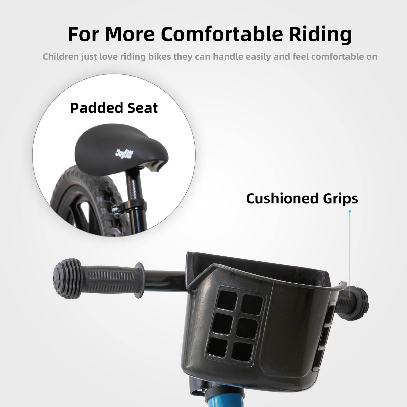 For More Comfortable Riding

Children just love riding bikes they can handle easily and feel comfortable on

Padded Seat

Cushioned Grips