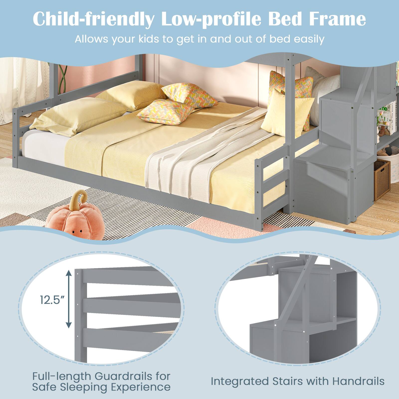 Child-friendly Low-profile Bed Frame  
Allows your kids to get in and out of bed easily

12.5" Full-length Guardrails for Safe Sleeping Experience

Integrated Stairs with Handrails