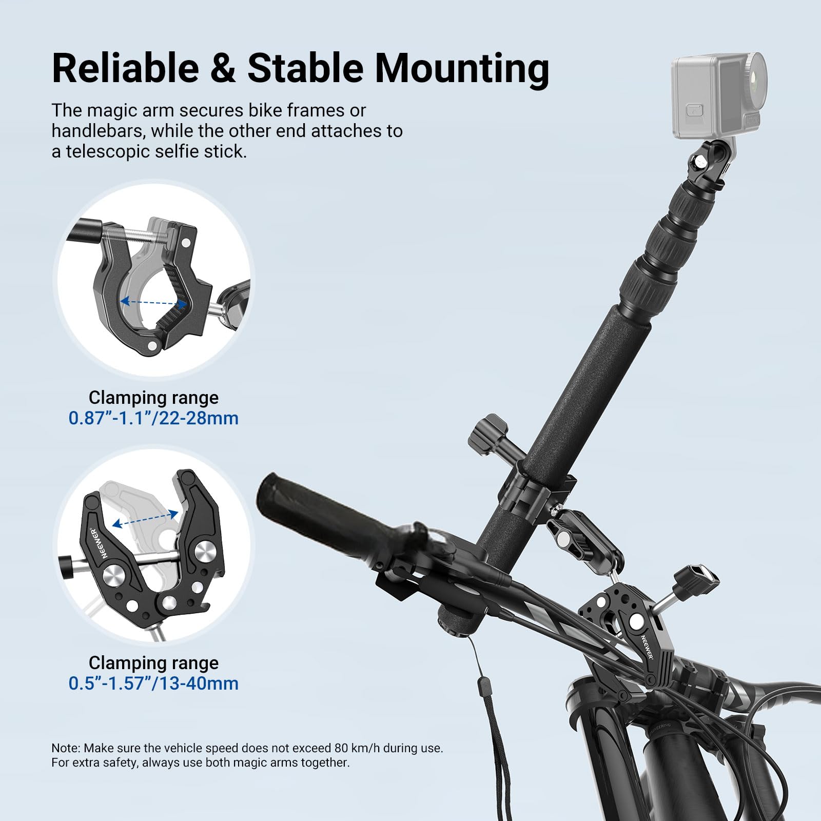 Reliable & Stable Mounting

The magic arm secures bike frames or handlebars, while the other end attaches to a telescopic selfie stick.

Clamping range 0.87"-1.1"/22-28mm

Clamping range 0.5"-1.57"/13-40mm

Note: Make sure the vehicle speed does not exceed 80 km/h during use. For extra safety, always use both magic arms together.