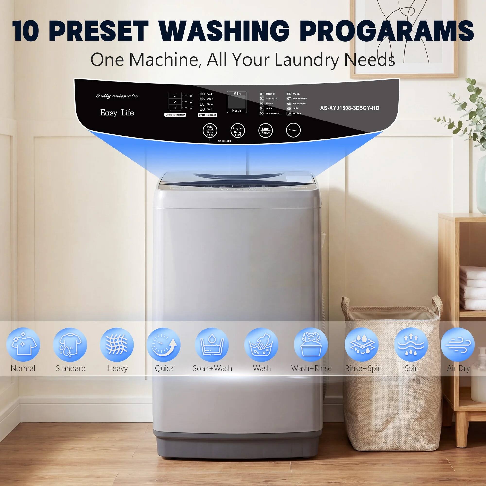 10 PRESET WASHING PROGRAMS  
One Machine, All Your Laundry Needs  

Fully automatic  
Easy Life  

AS-XYJ1508-3D5GY-HD  

Normal  
Standard  
Heavy  
Quick  
Soak+Wash  
Wash  
Wash+Rinse  
Rinse+Spin  
Spin  
Air Dry