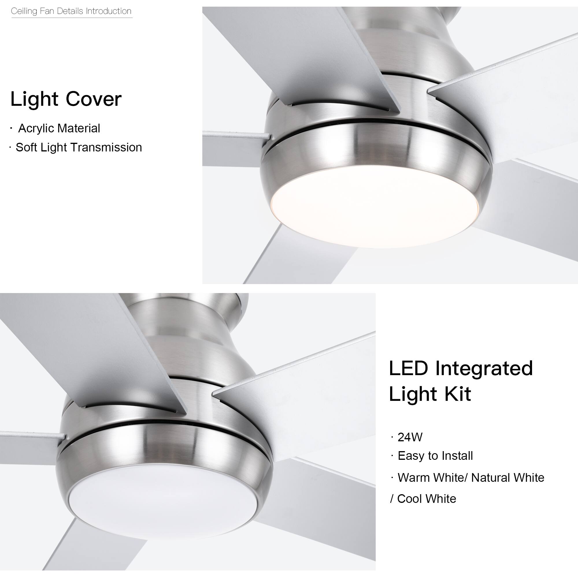 Ceiling Fan Details Introduction

Light Cover
- Acrylic Material
- Soft Light Transmission

LED Integrated Light Kit
- 24W
- Easy to Install
- Warm White / Natural White / Cool White