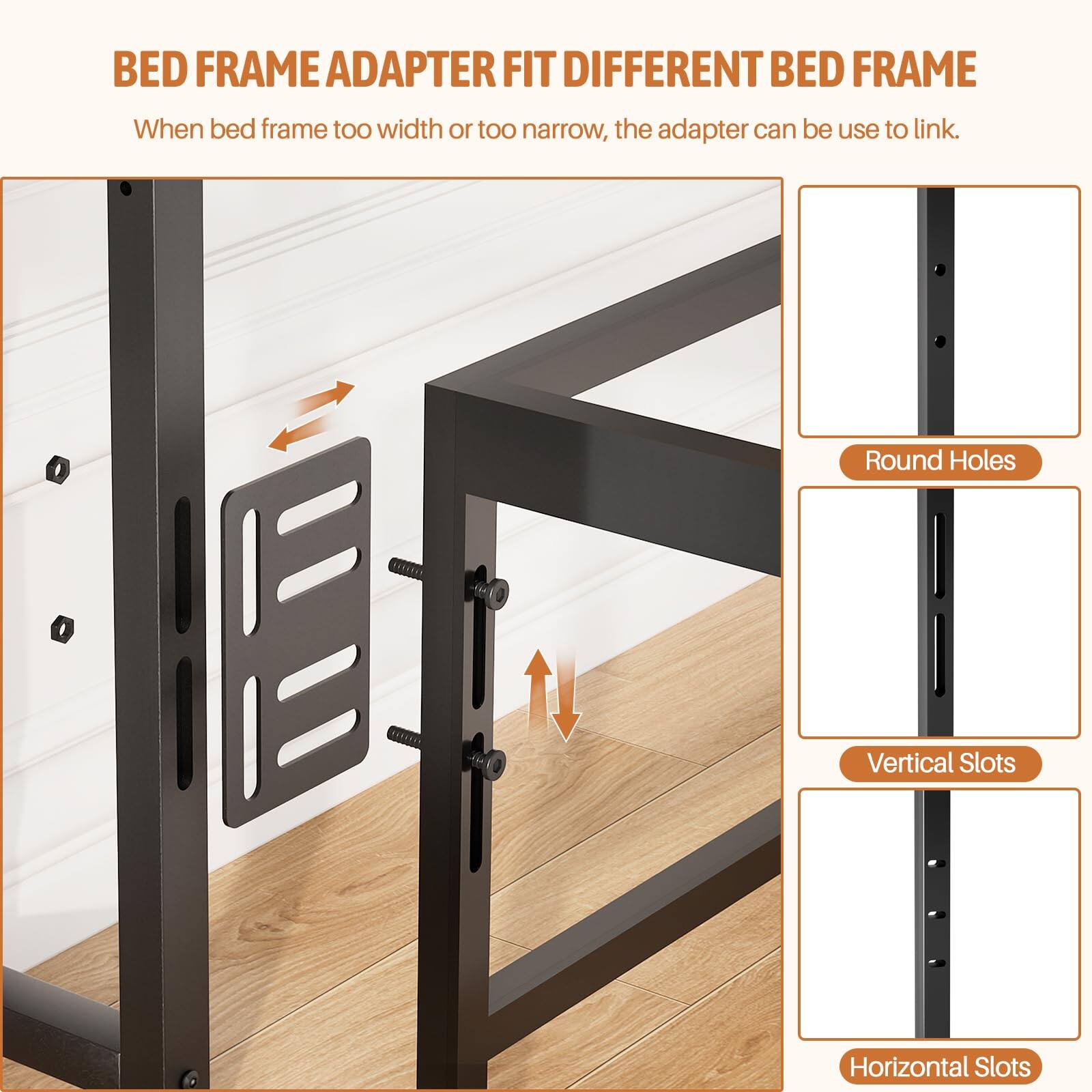 BED FRAME ADAPTER FIT DIFFERENT BED FRAME

When bed frame too width or too narrow, the adapter can be use to link.

- Round Holes
- Vertical Slots
- Horizontal Slots