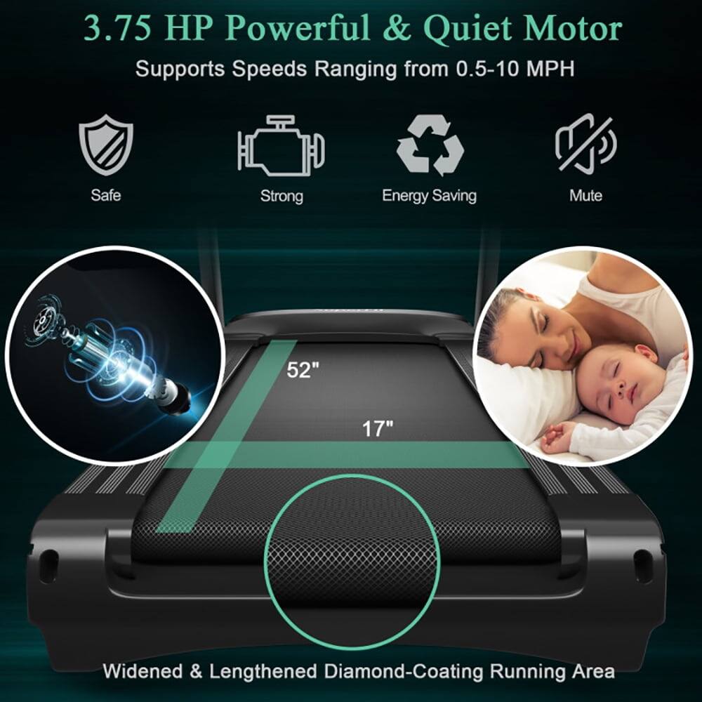 3.75 HP Powerful & Quiet Motor  
Supports Speeds Ranging from 0.5-10 MPH  

Safe  
Strong  
Energy Saving  
Mute  

52"  
17"  

Widened & Lengthened Diamond-Coating Running Area