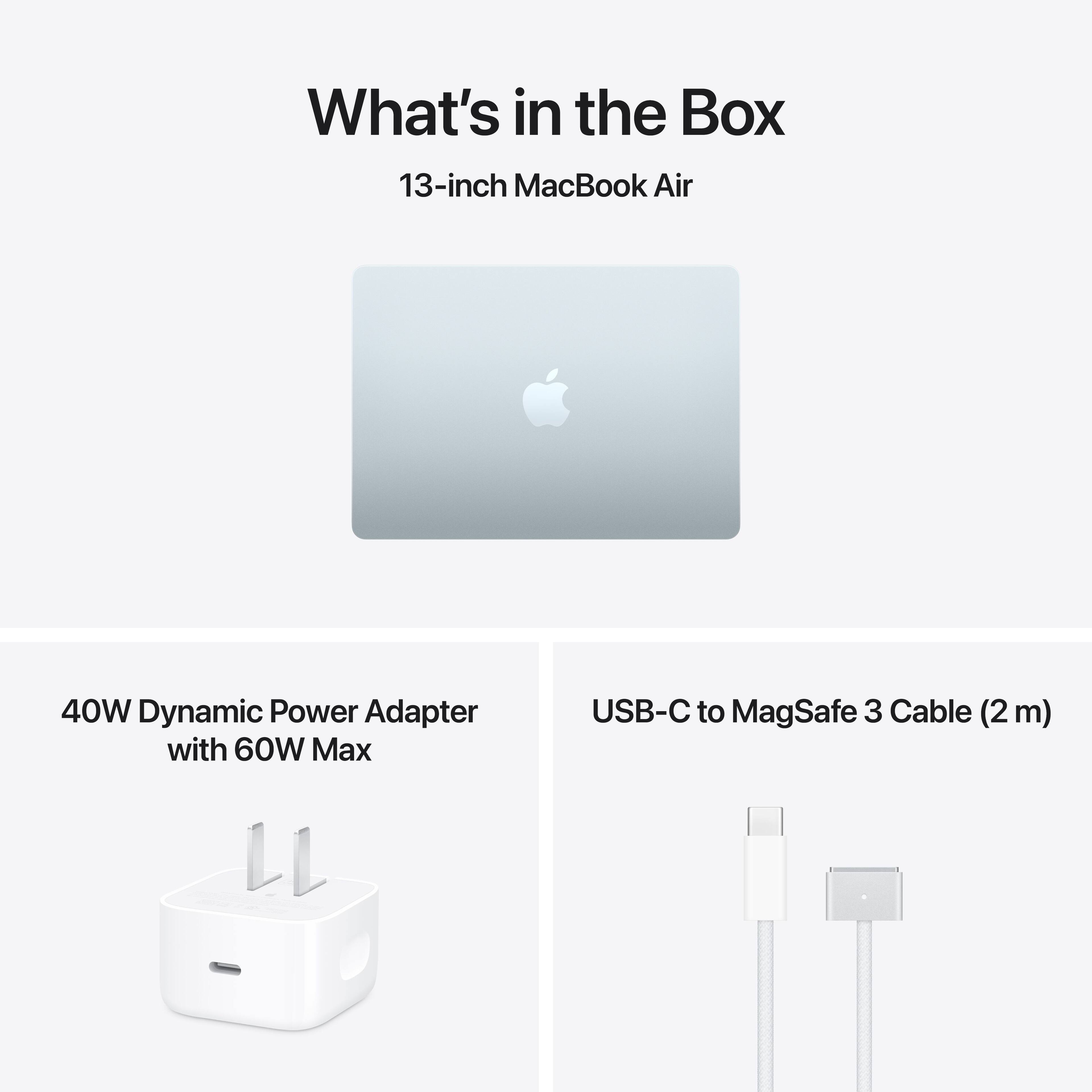 What's in the Box

13-inch MacBook Air

40W Dynamic Power Adapter with 60W Max

USB-C to MagSafe 3 Cable (2 m)
