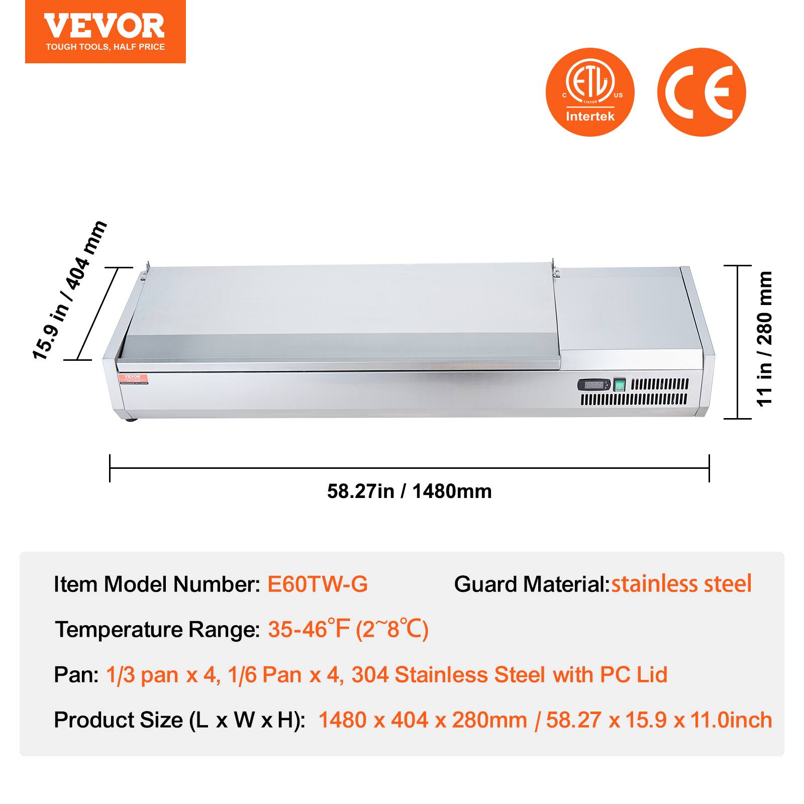 VEVOR  
TOUGH TOOLS, HALF PRICE  

ETL US  
Intertek  

CE  

Item Model Number: E60TW-G  
Temperature Range: 35-46°F (2~8°C)  
Pan: 1/3 pan x 4, 1/6 Pan x 4, 304 Stainless Steel with PC Lid  
Product Size (L x W x H): 1480 x 404 x 280mm / 58.27 x 15.9 x 11.0inch  

Guard Material: stainless steel  

15.9 in / 404 mm  
11 in / 280 mm  
58.27 in / 1480 mm