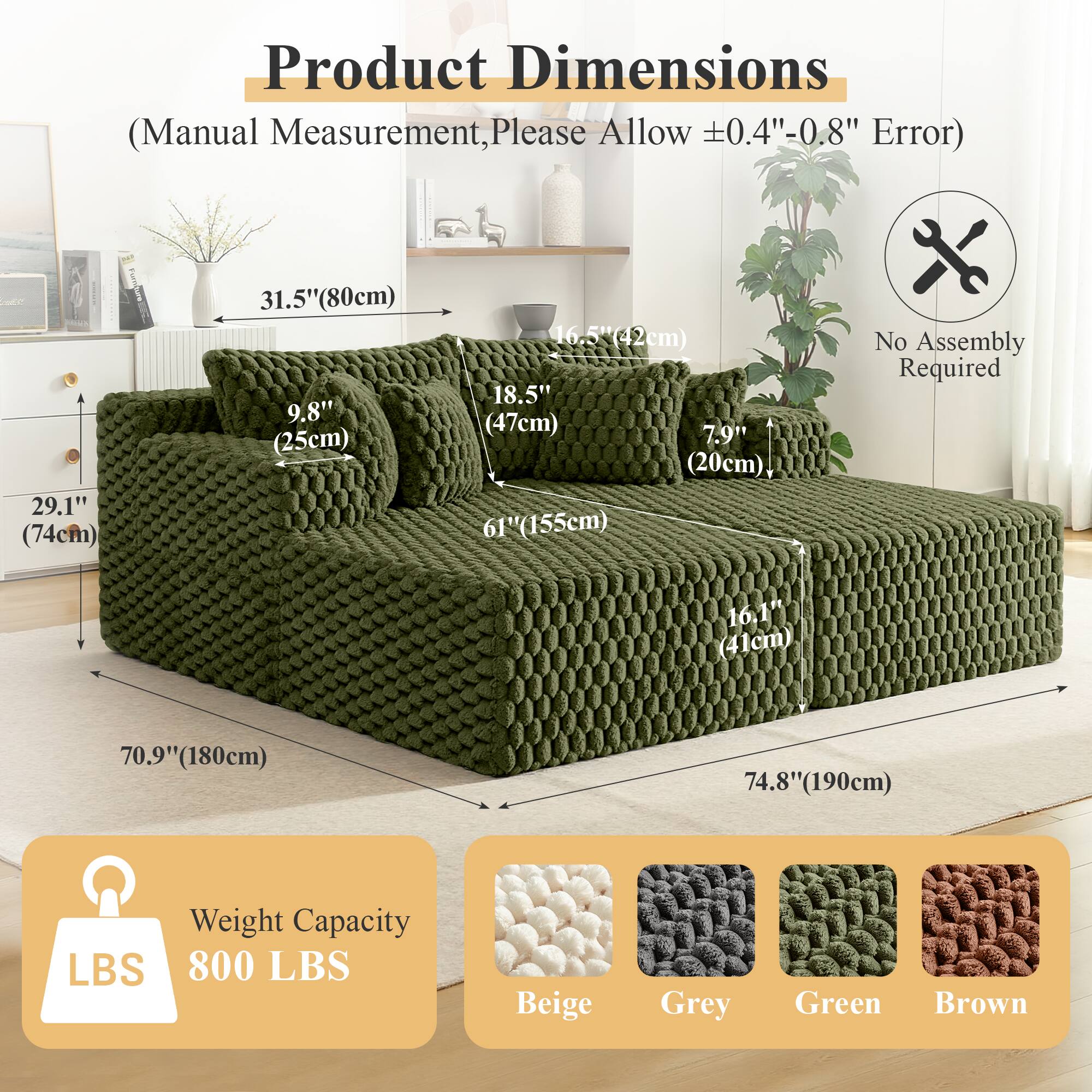 Product Dimensions  
(Manual Measurement, Please Allow ±0.4"-0.8" Error)  

- 29.1" (74cm)  
- 31.5" (80cm)  
- 9.8" (25cm)  
- 16.5" (42cm)  
- 18.5" (47cm)  
- 7.9" (20cm)  
- 61" (155cm)  
- 16.1" (41cm)  
- 70.9" (180cm)  
- 74.8" (190cm)  

No Assembly Required  

Weight Capacity  
800 LBS  

Colors:  
- Beige  
- Grey  
- Green  
- Brown