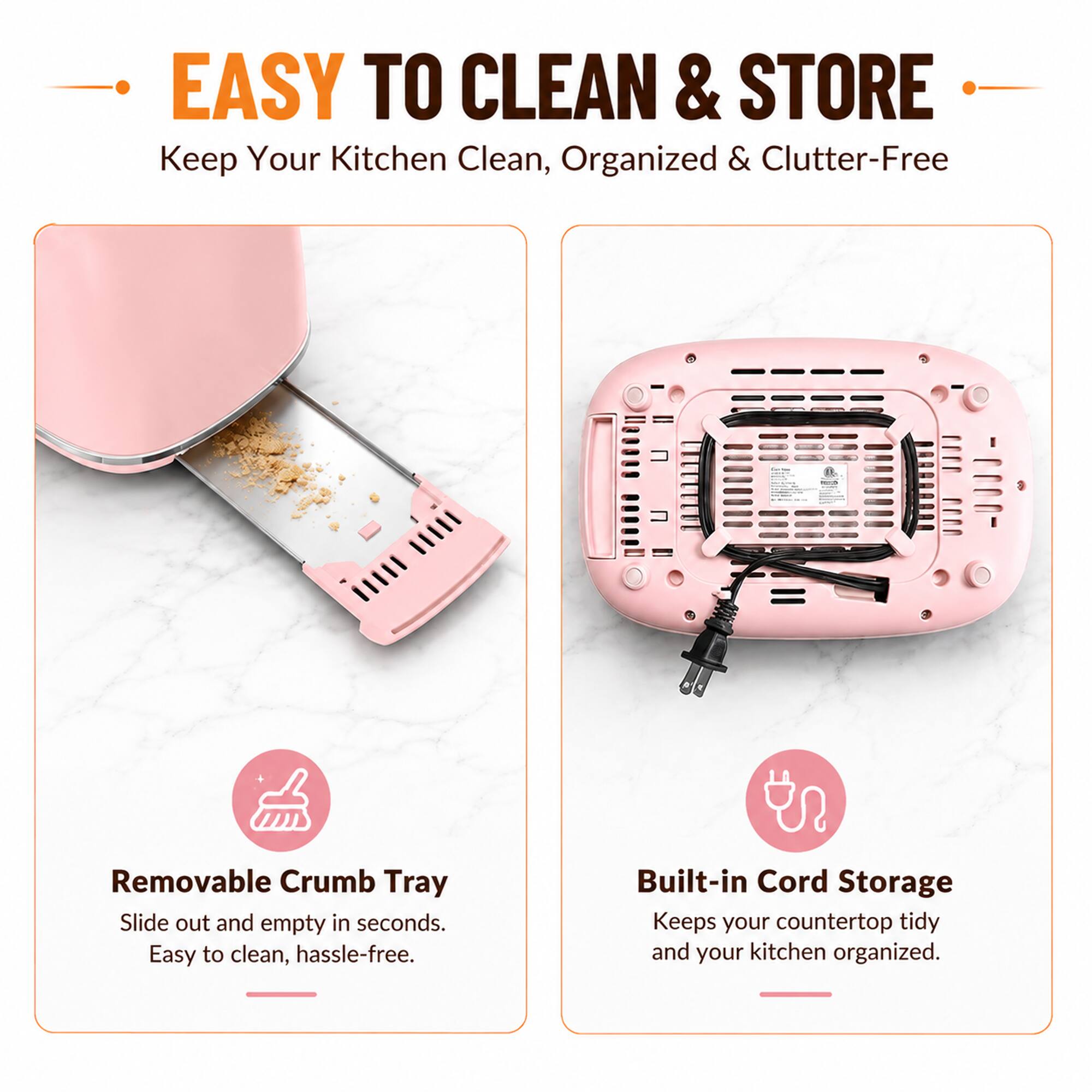EASY TO CLEAN & STORE  
Keep Your Kitchen Clean, Organized & Clutter-Free

Removable Crumb Tray  
Slide out and empty in seconds. Easy to clean, hassle-free.

Built-in Cord Storage  
Keeps your countertop tidy and your kitchen organized.