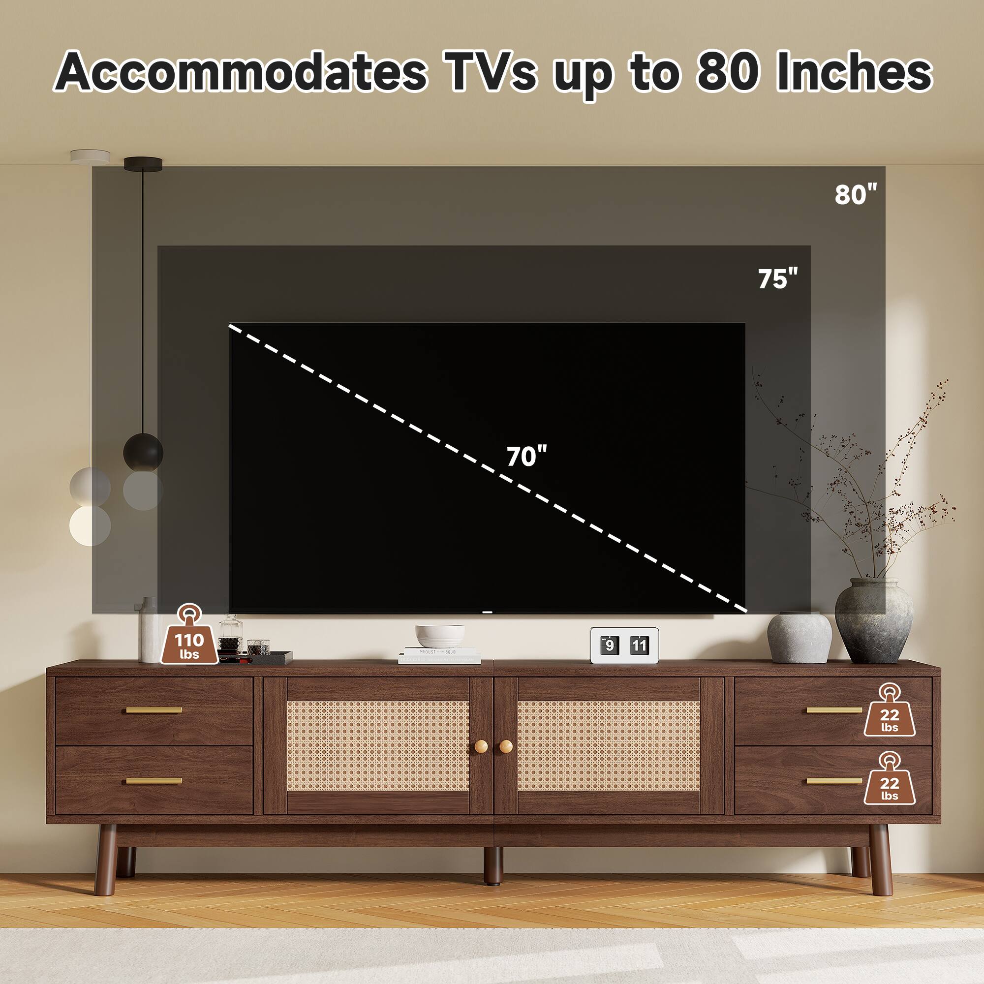 Accommodates TVs up to 80 Inches  
80" 75" 70"  
110 lbs  
9 11  
22 lbs 22 lbs