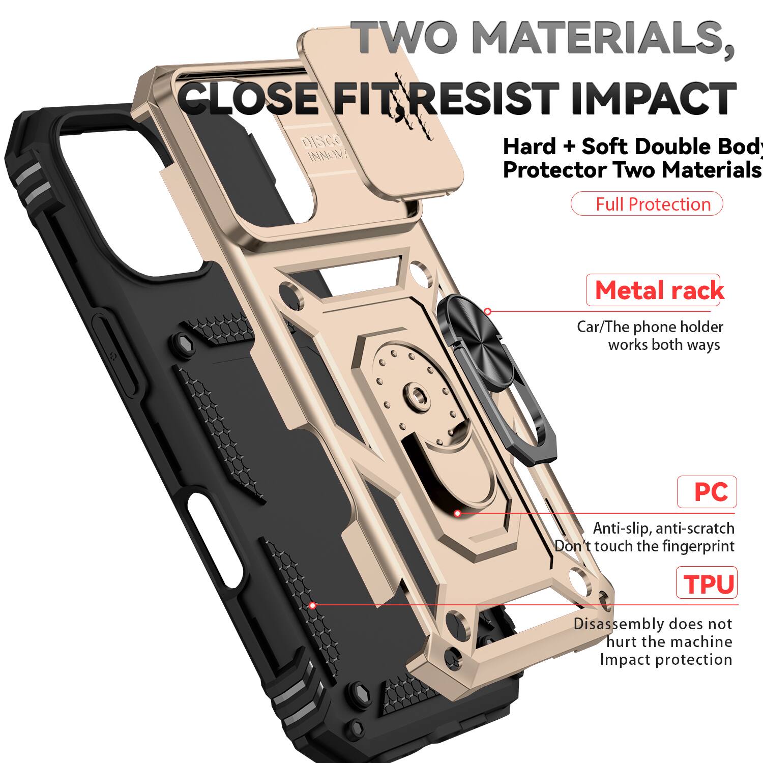 TWO MATERIALS, CLOSE FIT RESIST IMPACT  
Hard + Soft Double Body Protector Two Materials Full Protection  
Metal rack  
Car/The phone holder works both ways  
PC  
Anti-slip, anti-scratch  
Don't touch the fingerprint  
TPU  
Disassembly does not hurt the machine  
Impact protection