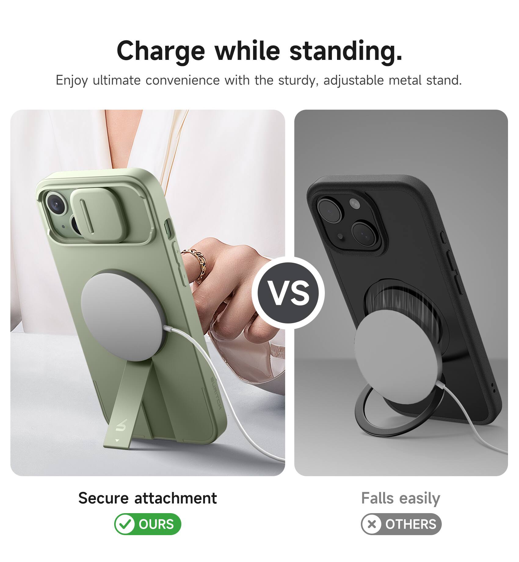 Charge while standing.  
Enjoy ultimate convenience with the sturdy, adjustable metal stand.  

VS  

Secure attachment  
OURS  

Falls easily  
OTHERS
