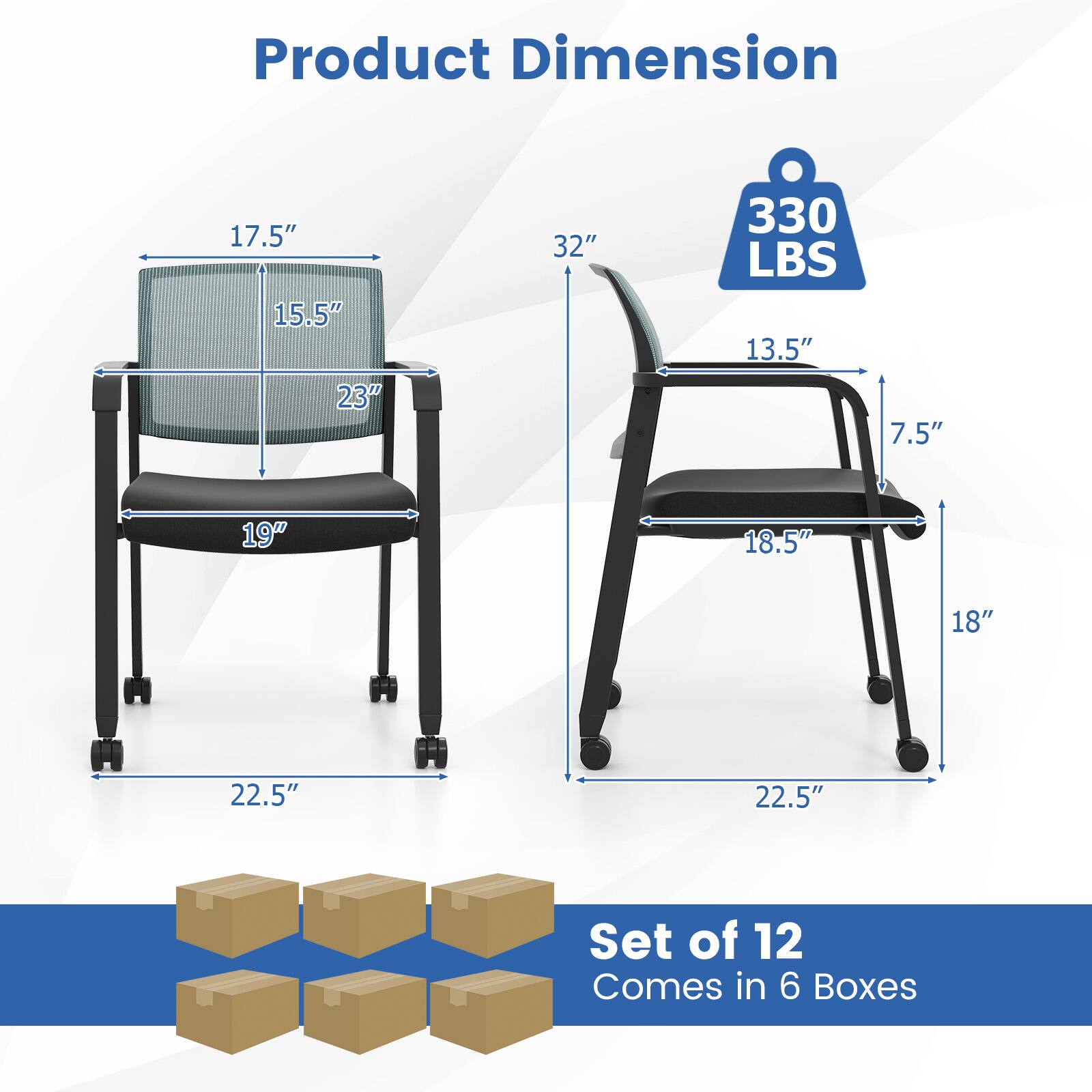 Product Dimension:  
- 17.5"  
- 15.5"  
- 23"  
- 32"  
- 330 LBS  
- 13.5"  
- 7.5"  
- 19"  
- 18.5"  
- 18"  
- 22.5"  
- 22.5"  

Set of 12  
Comes in 6 Boxes