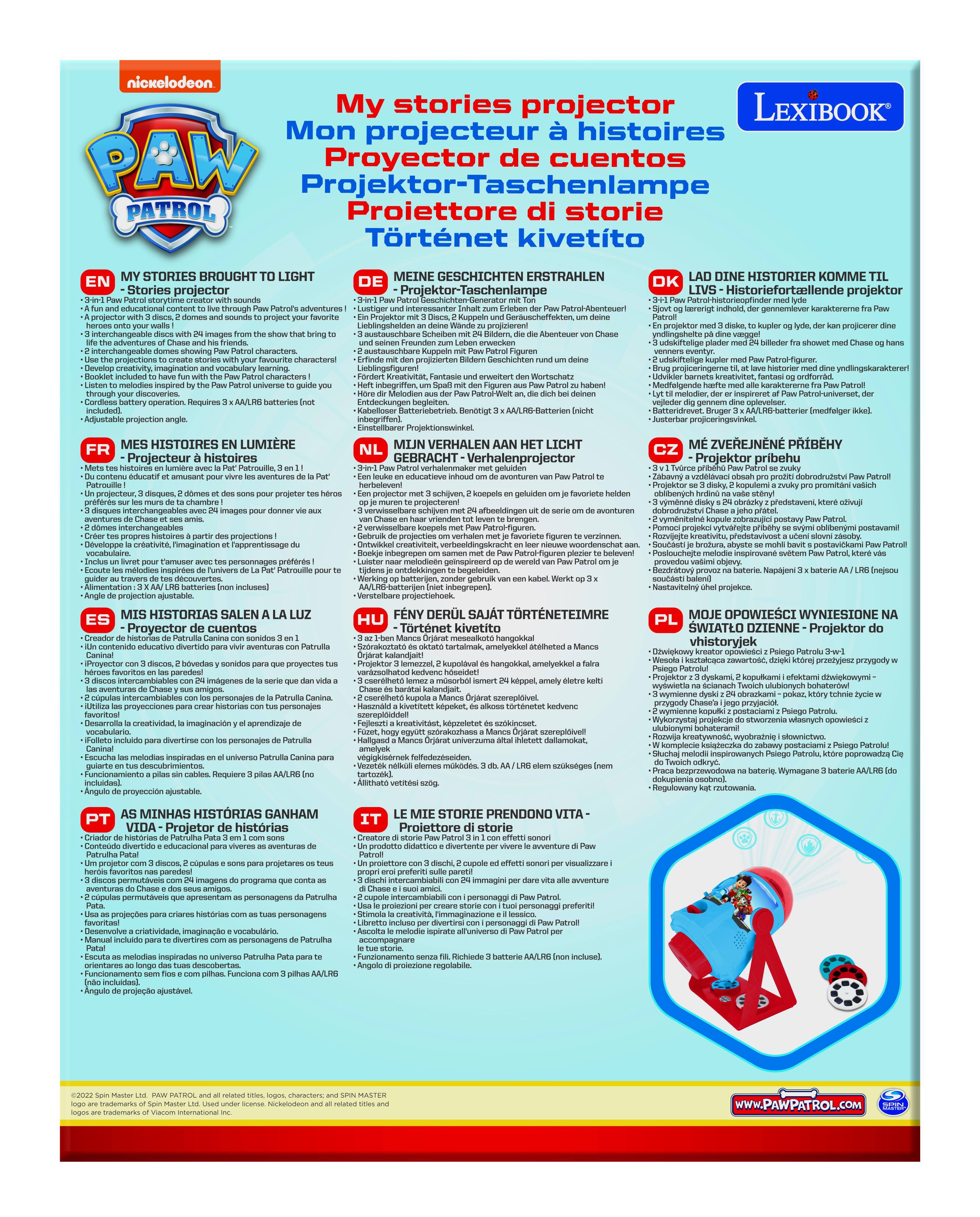 **My stories projector**

**Mon projecteur histoires**

**Proyector cuentos**

**Aschenlampe**

**Proiettore di storie**

**Tortenet kivetito**

**My stories projector**

**Mon projecteur histoires**

**Proyector cuentos**

**Aschenlampe**

**Proiettore di storie**

**Tortenet kivetito**

**EN**

**MY STORIES BROUGHT TO LIGHT**

**- 3+1 PAW Patrol stories projector with sounds**

**- A fun and educational content to tell through Paw Patrol's adventures!**

**- 3 interchangeable discs with 24 images from the show that bring to life your walls!**

**- 2 interchangeable discs with 24 images from the show that bring to life your walls!**

**- Use the projections to create stories with your favourite characters!**

**- Listen to melodies inspired by the Paw Patrol universe to guide you!**

**- Booklet included to have fun with the Paw Patrol characters!**

**- Adjustable projection angle.**

**FR**

**MES HISTOIRES EN LUMIÈRE**

**- 3+1 Projecteur histoires avec sons**

**- Un contenu divert
