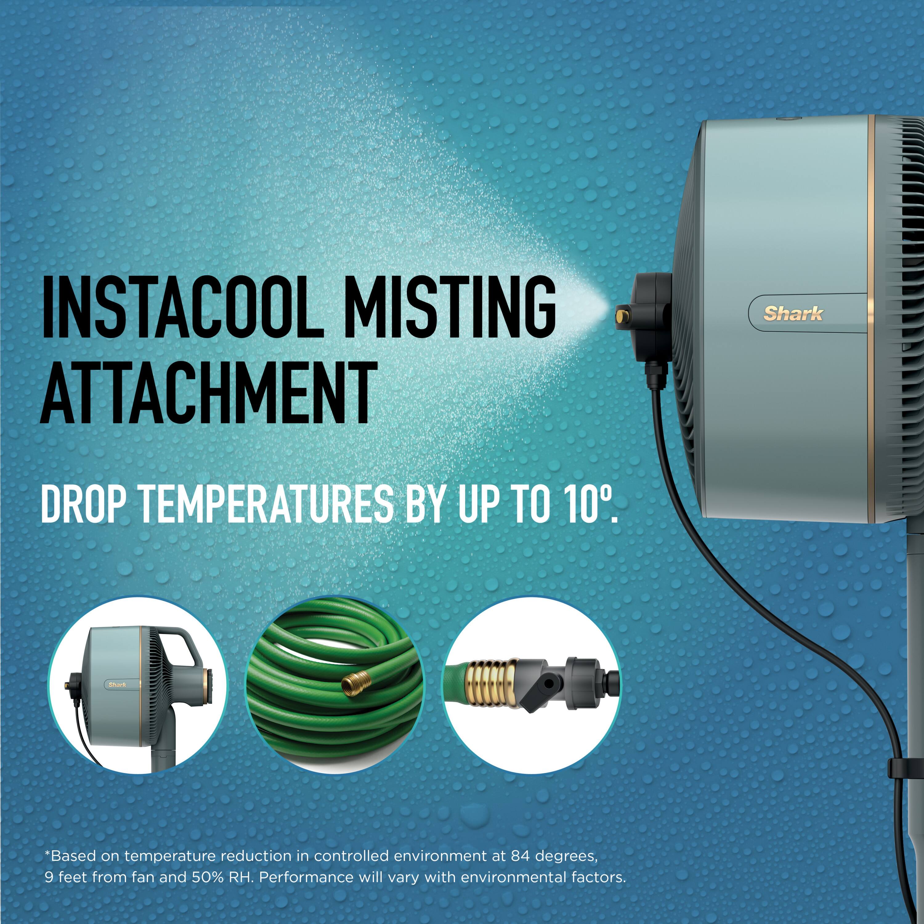 INSTACOOL MISTING ATTACHMENT  
DROP TEMPERATURES BY UP TO 10°.  

*Based on temperature reduction in controlled environment at 84 degrees, 9 feet from fan and 50% RH. Performance will vary with environmental factors.