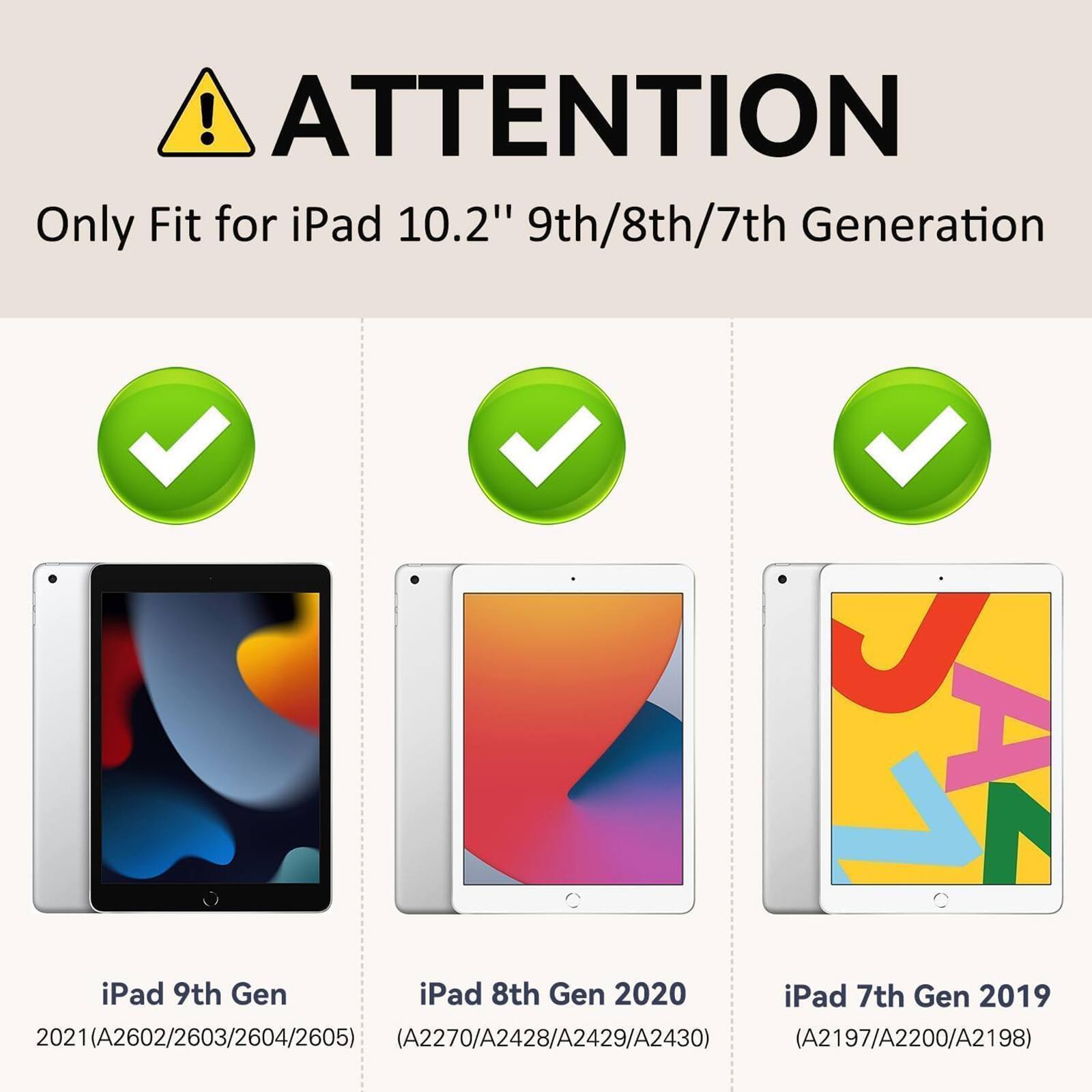 ! ATTENTION Only Fit for iPad 10.2" 9th/8th/7th Generation iPad 9th Gen iPad 8th Gen 2020 iPad 7th Gen 2019 2021(A2602/2603/2604/2605) (A2270/A2428/A2429/A2430) (A2197/A2200/A2198)
