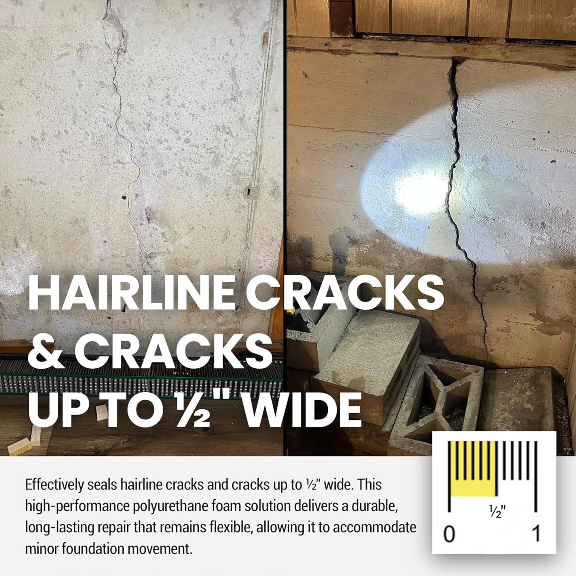 HAIRLINE CRACKS & CRACKS UP TO 1/2" WIDE

Effectively seals hairline cracks and cracks up to 1/2" wide. This high-performance polyurethane foam solution delivers a durable, long-lasting repair that remains flexible, allowing it to accommodate minor foundation movement.