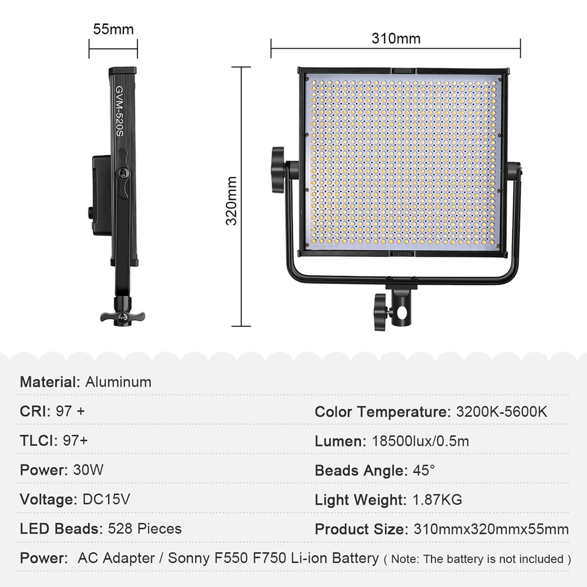 55mm 310mm GVM-520S  
Material: Aluminum  
CRI: 97 +  
Color Temperature: 3200K-5600K  
TLCI: 97+  
Lumen: 18500lux/0.5m  
Power: 30W  
Voltage: DC15V  
Beads Angle: 45°  
Light Weight: 1.87KG  
LED Beads: 528 Pieces  
Product Size: 310mmx320mmx55mm  
Power: AC Adapter / Sonny F550 F750 Li-ion Battery (Note: The battery is not included)