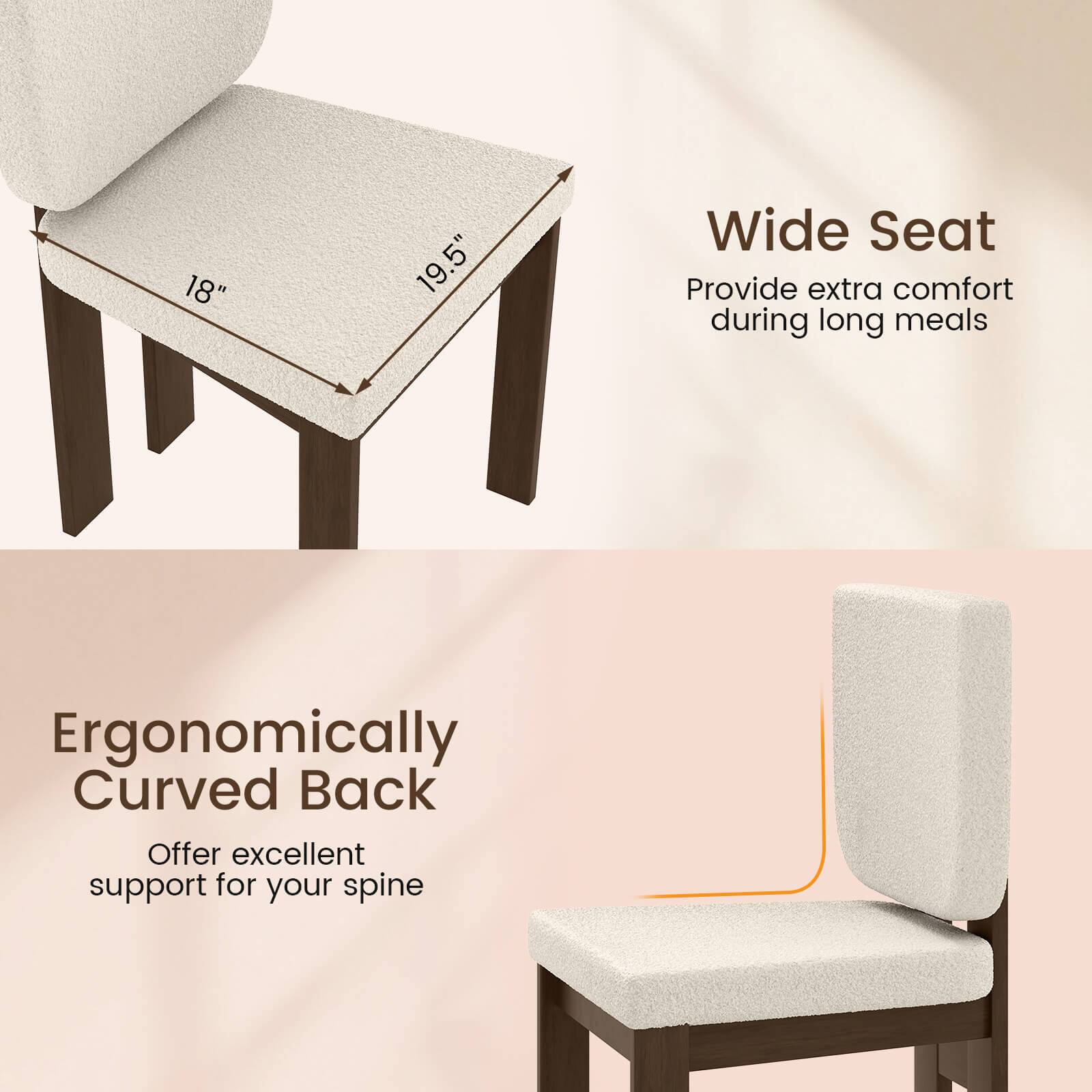 18" 19.5" Wide Seat  
Provide extra comfort during long meals  

Ergonomically Curved Back  
Offer excellent support for your spine