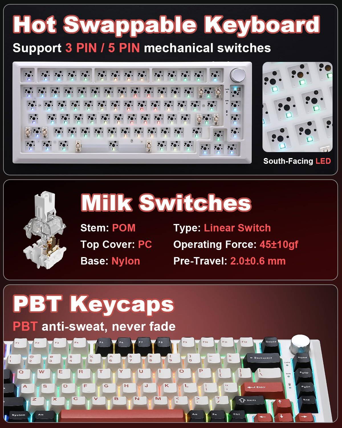 Hot Swappable Keyboard  
Support 3 PIN / 5 PIN mechanical switches  

Milk Switches  
Stem: POM  
Top Cover: PC  
Base: Nylon  
Type: Linear Switch  
Operating Force: 45±10gf  
Pre-Travel: 2.0±0.6 mm  

PBT Keycaps  
PBT anti-sweat, never fade