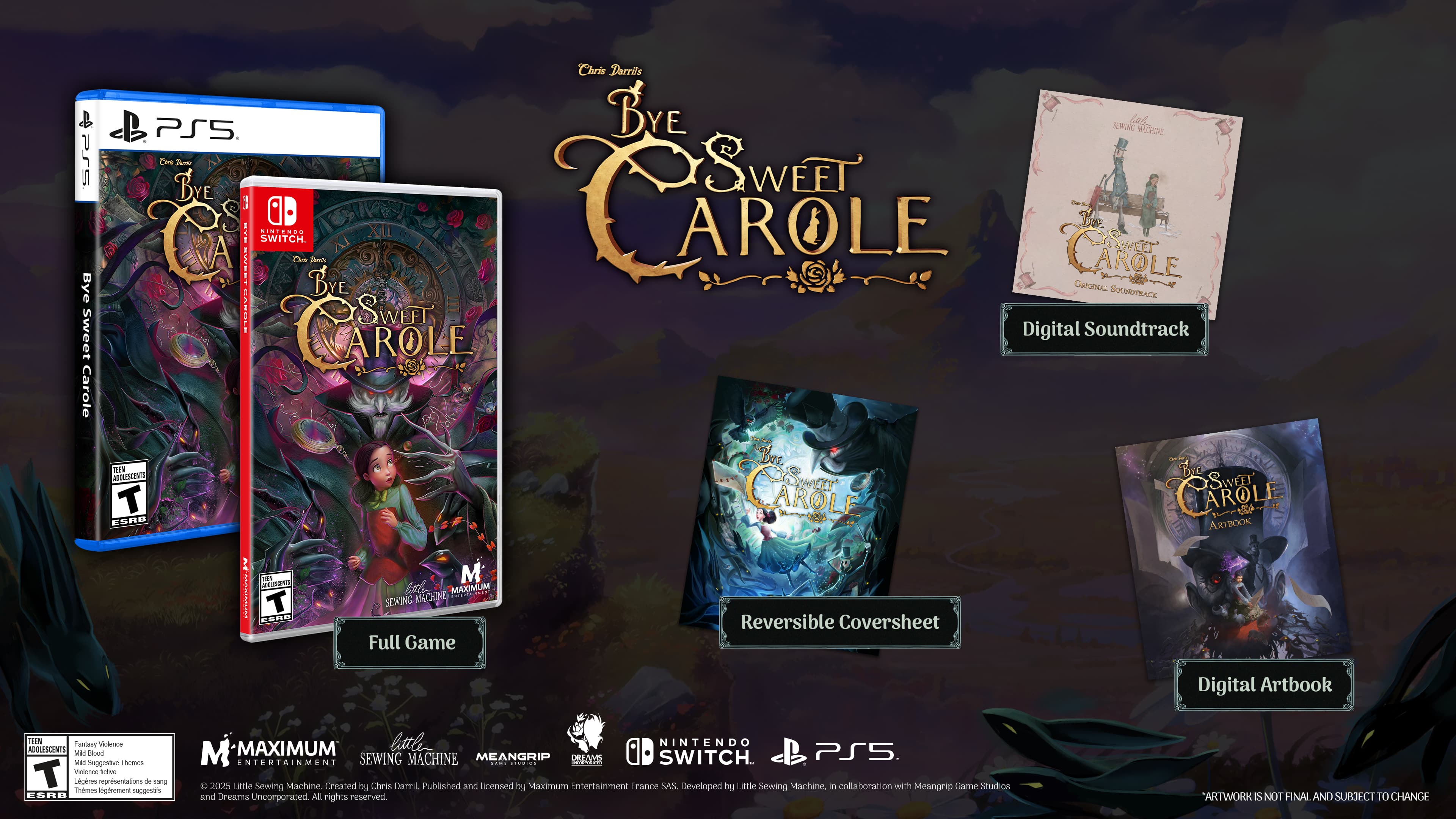 **Bye Sweet Carole**
**PS5**
**Nintendo Switch**
**Full Game**
**Reversible Coversheet**
**Digital Soundtrack**
**Digital Artbook**
**Bye Sweet Carole**
**PS5**
**Nintendo Switch**
**M**
**ESRB T**
**M-MAXIMUM**
**SEWING MACHINE**
**MEANGRIP**
**DREAMS UNCORPORATED**
**Created by Chris Darril**
**Published and licensed by Maximum Entertainment France SAS**
**Developed by Little Sewing Machine in collaboration with Meangrip Game Studios and Dreams Uncorporated**
**All rights reserved.**
**ARTWORK IS NOT FINAL AND SUBJECT TO CHANGE**
**Nintendo Switch**
**PS5**
**Little Sewing Machine**
**in collaboration with Meangrip Game Studios and Dreams Uncorporated**
**M-MAXIMUM**
**SEWING MACHINE**
**MEANGRIP**
**DREAMS UNCORPORATED**
**Created by Chris Darril**
**Published and licensed by Maximum Entertainment France SAS**
**Developed by Little Sewing Machine in collaboration with Meangrip Game Studios and Dreams Uncorporated**
**