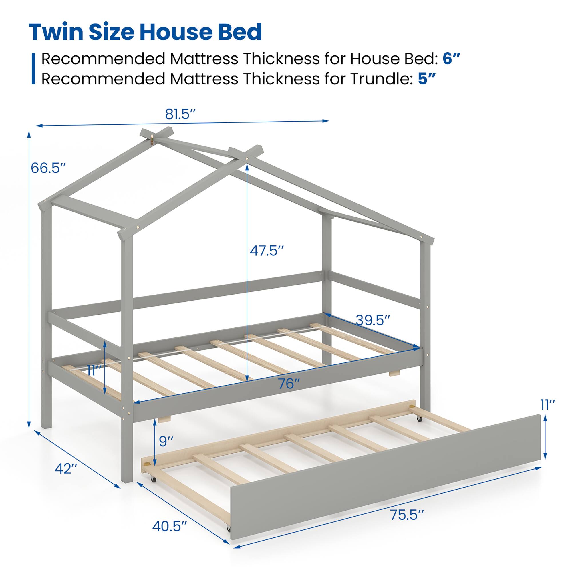 Twin Size House Bed
Recommended Mattress Thickness for House Bed: 6"
Recommended Mattress Thickness for Trundle: 5"
81.5"
66.5"
47.5"
39.5"
11"
76"
9"
42"
40.5"
75.5"
