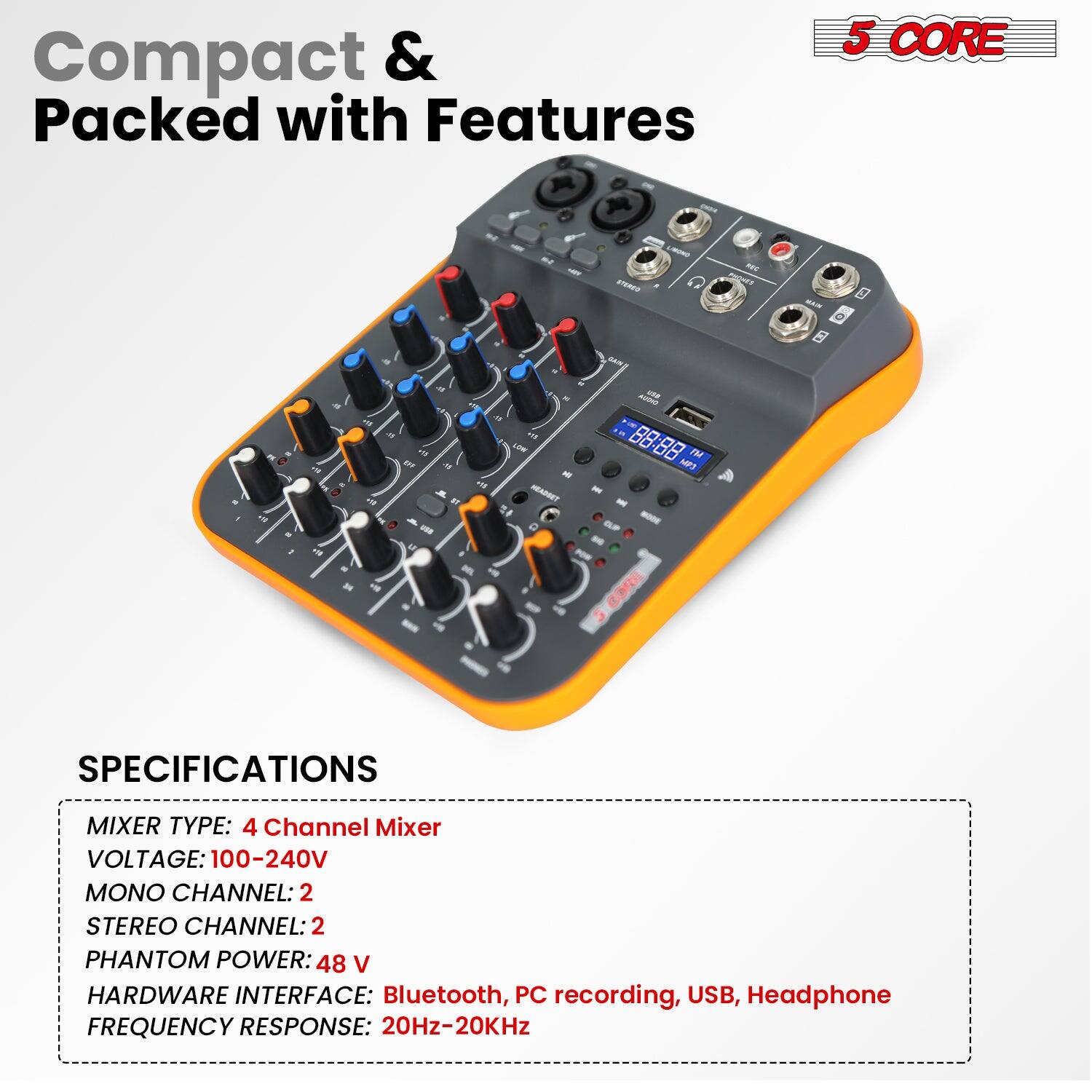 Compact & Packed with Features

5 CORE

SPECIFICATIONS

MIXER TYPE: 4 Channel Mixer  
VOLTAGE: 100-240V  
MONO CHANNEL: 2  
STEREO CHANNEL: 2  
PHANTOM POWER: 48 V  
HARDWARE INTERFACE: Bluetooth, PC recording, USB, Headphone  
FREQUENCY RESPONSE: 20Hz-20KHz