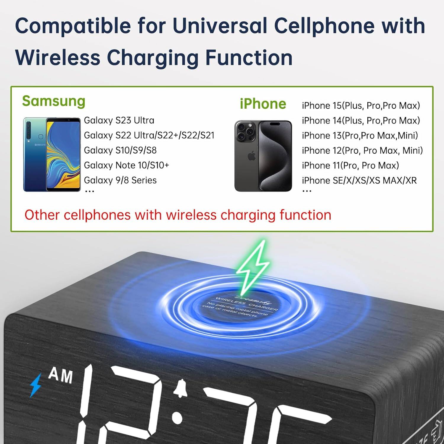 Compatible for Universal Cellphone with Wireless Charging Function

**Samsung**
- Galaxy S23 Ultra
- Galaxy S22 Ultra/S22+/S22/S21
- Galaxy S10/S9/S8
- Galaxy Note 10/S10+
- Galaxy 9/8 Series

**iPhone**
- iPhone 15(Plus, Pro, Pro Max)
- iPhone 14(Plus, Pro, Pro Max)
- iPhone 13(Pro, Pro Max, Mini)
- iPhone 12(Pro, Pro Max, Mini)
- iPhone 11(Pro, Pro Max)
- iPhone SE/X/XS/XS MAX/XR

Other cellphones with wireless charging function