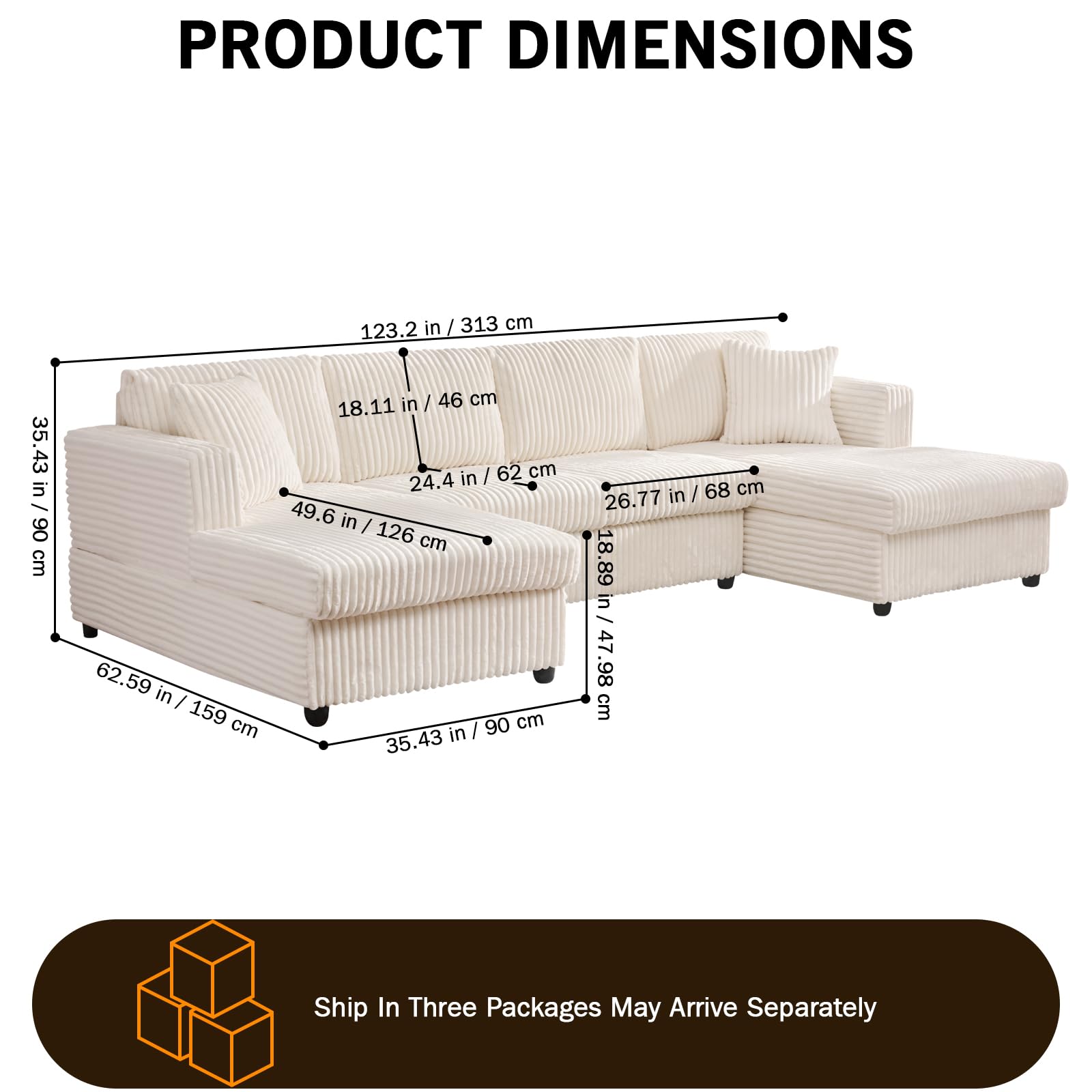 PRODUCT DIMENSIONS  
123.2 in / 313 cm  
35.43 in / 90 cm  
62.59 in / 159 cm  
18.11 in / 46 cm  
24.4 in / 62 cm  
26.77 in / 68 cm  
49.6 in / 126 cm  
35.43 in / 90 cm  
18.89 in / 47.98 cm  

Ship In Three Packages May Arrive Separately