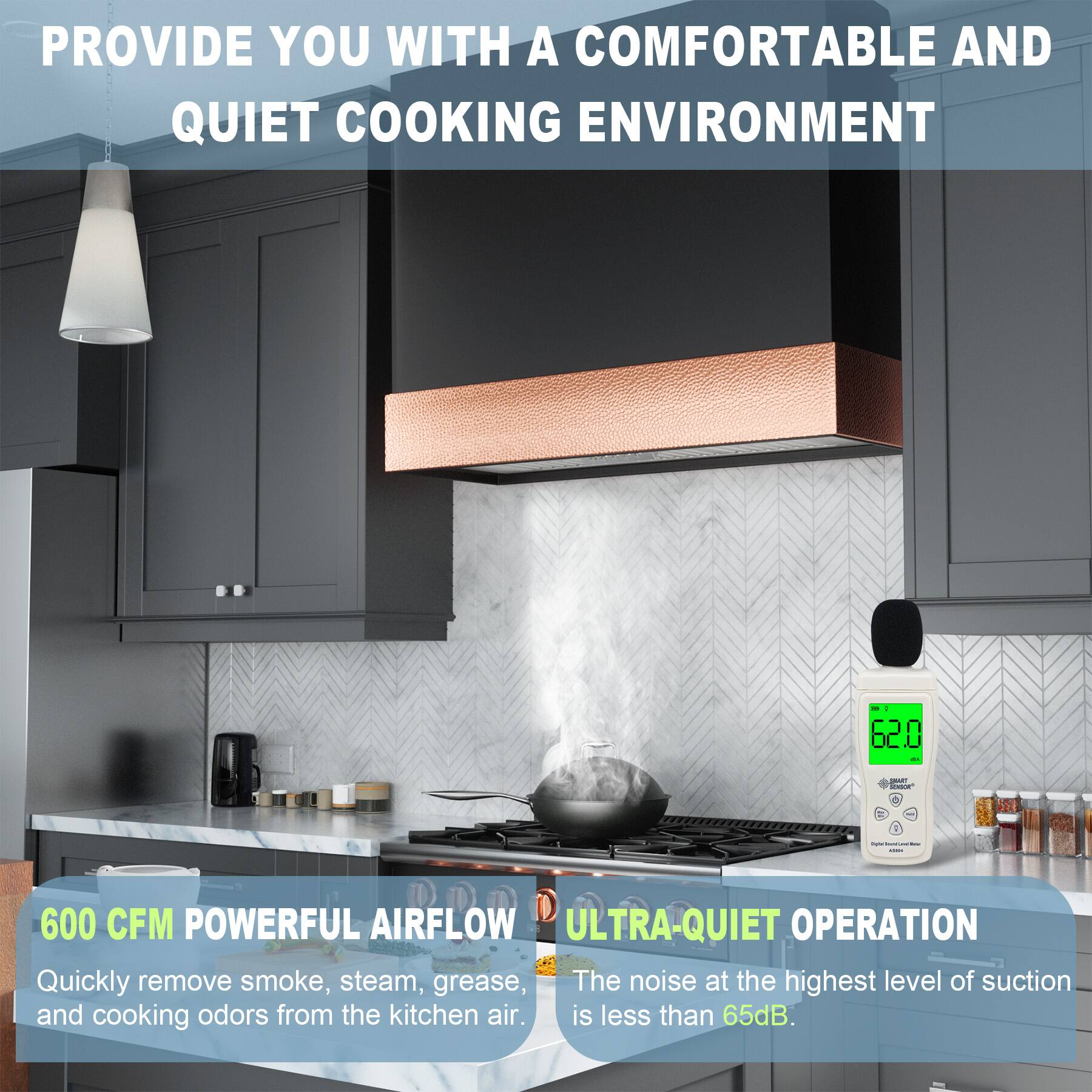 PROVIDE YOU WITH A COMFORTABLE AND QUIET COOKING ENVIRONMENT

600 CFM POWERFUL AIRFLOW
Quickly remove smoke, steam, grease, and cooking odors from the kitchen air.

ULTRA-QUIET OPERATION
The noise at the highest level of suction is less than 65dB.