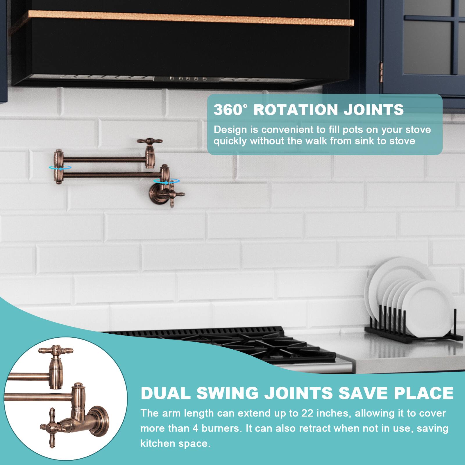 360° ROTATION JOINTS  
Design is convenient to fill pots on your stove quickly without the walk from sink to stove.

DUAL SWING JOINTS SAVE PLACE  
The arm length can extend up to 22 inches, allowing it to cover more than 4 burners. It can also retract when not in use, saving kitchen space.