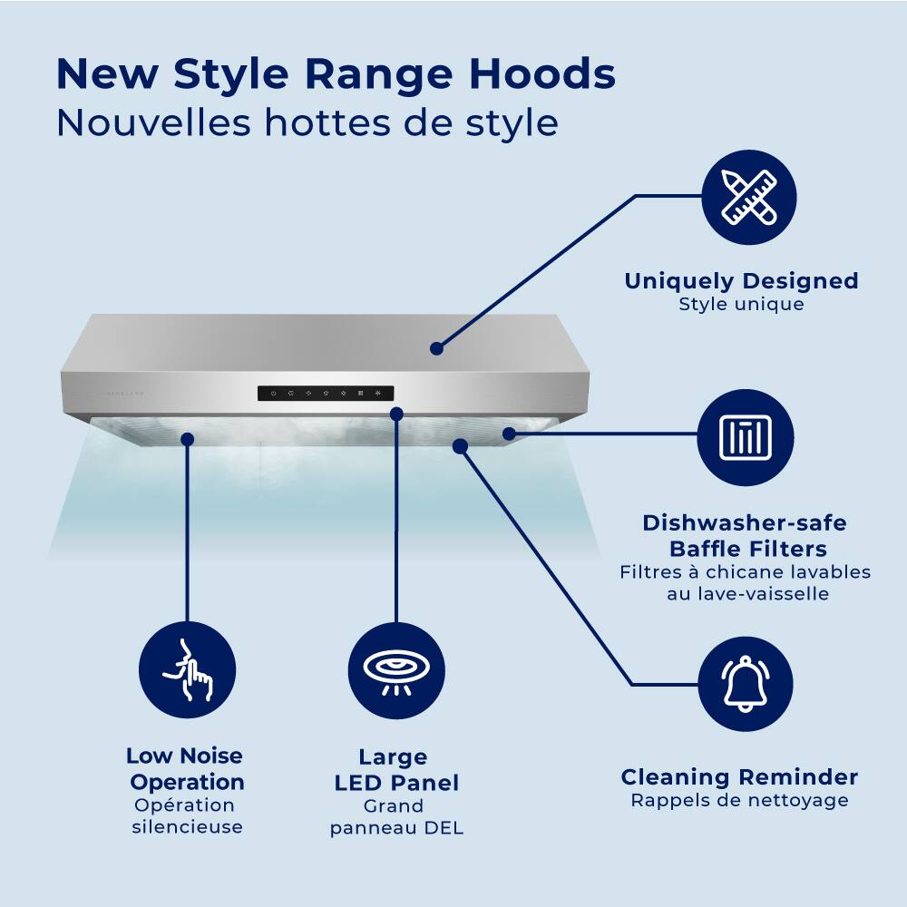 New Style Range Hoods  
Nouvelles hottes de style  

- Uniquely Designed  
  Style unique  

- Dishwasher-safe Baffle Filters  
  Filtres à chicane lavables au lave-vaisselle  

- Low Noise Operation  
  Opération silencieuse  

- Large LED Panel  
  Grand panneau LED  

- Cleaning Reminder  
  Rappels de nettoyage