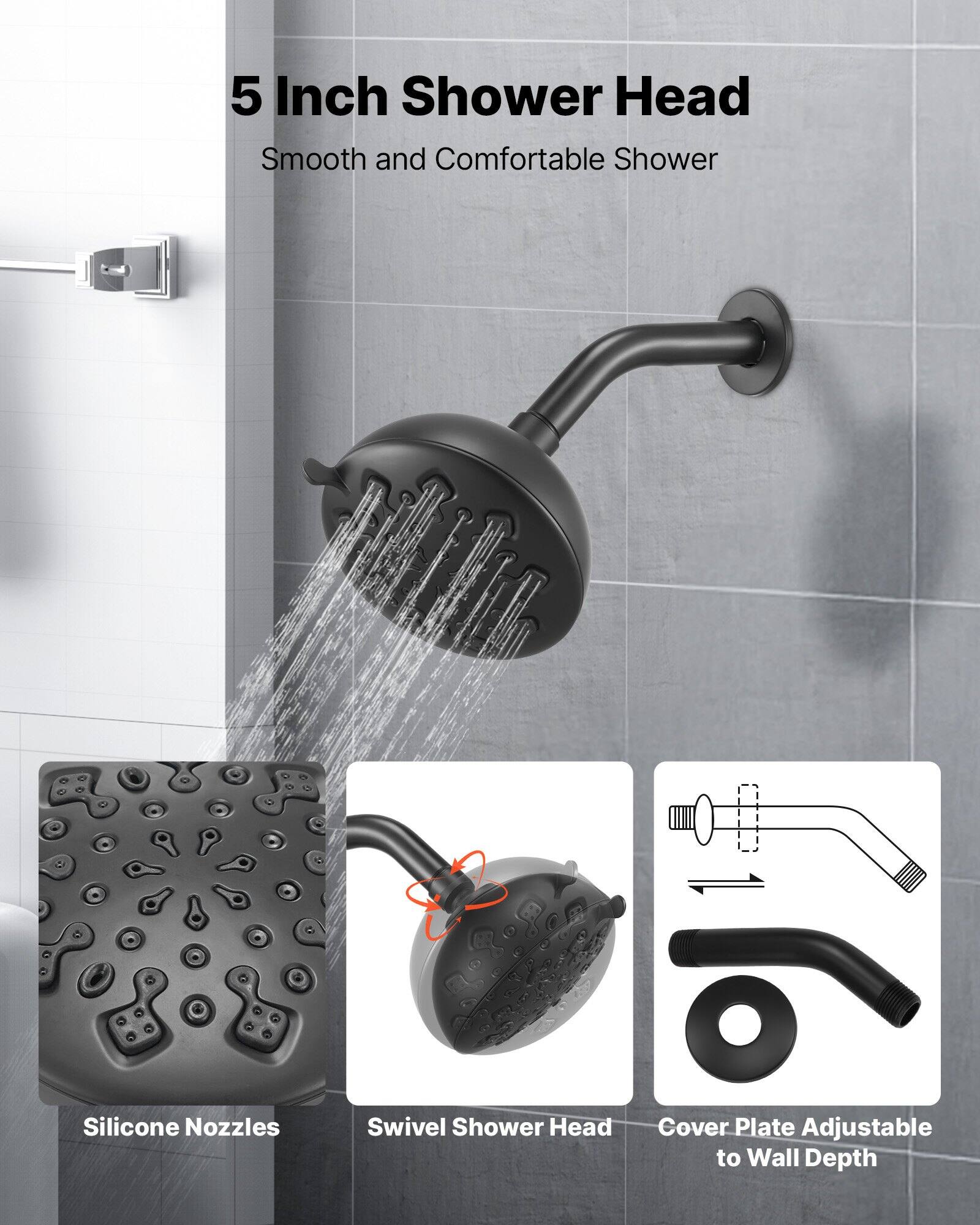5 Inch Shower Head  
Smooth and Comfortable Shower

- Silicone Nozzles
- Swivel Shower Head
- Cover Plate Adjustable to Wall Depth