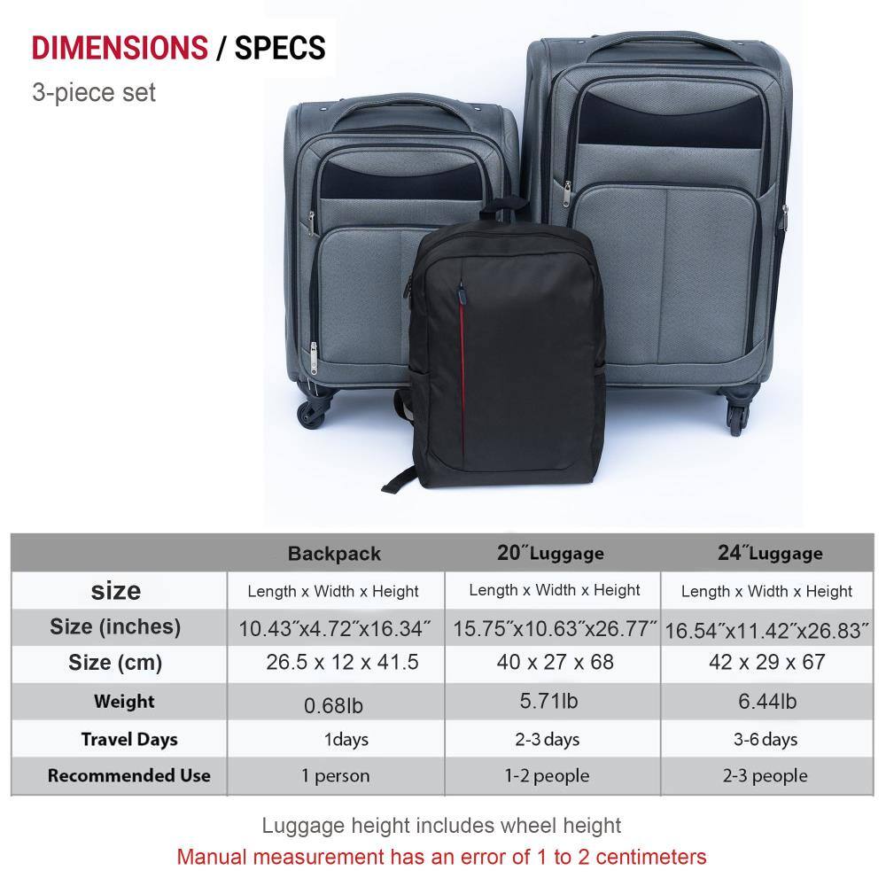 **DIMENSIONS / SPECS**

**3-piece set**

| **Backpack** | **20" Luggage** | **24" Luggage** |
|--------------|----------------|----------------|
| **Size**     | Length x Width x Height | Length x Width x Height | Length x Width x Height |
| **Size (inches)** | 10.43" x 4.72" x 16.34" | 15.75" x 10.63" x 26.77" | 16.54" x 11.42" x 26.83" |
| **Size (cm)** | 26.5 x 12 x 41.5 | 40 x 27 x 68 | 42 x 29 x 67 |
| **Weight**   | 0.68 lb | 5.71 lb | 6.44 lb |
| **Travel Days** | 1 day | 2-3 days | 3-6 days |
| **Recommended Use** | 1 person | 1-2 people |
