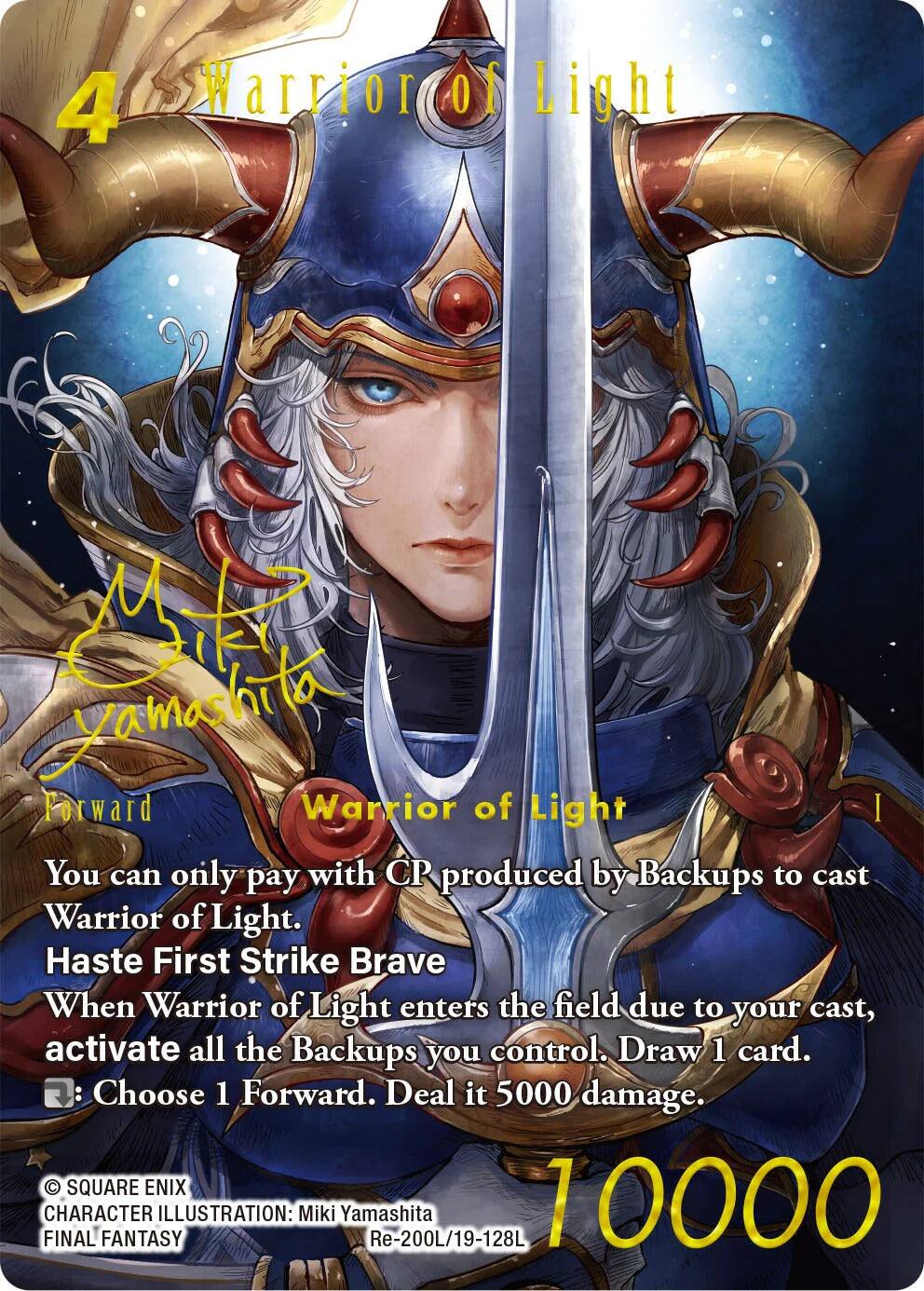 4 Warrior of Light  
Yamashita  
Forward  
Warrior of Light  
You can only pay with CP produced by Backups to cast Warrior of Light.  
Haste First Strike Brave  
When Warrior of Light enters the field due to your cast, activate all the Backups you control. Draw 1 card.  
Choose 1 Forward. Deal it 5000 damage.  

SQUARE ENIX  
FINAL CHARACTER ILLUSTRATION: Miki Yamashita  
Re-200L/19-128L  
10000