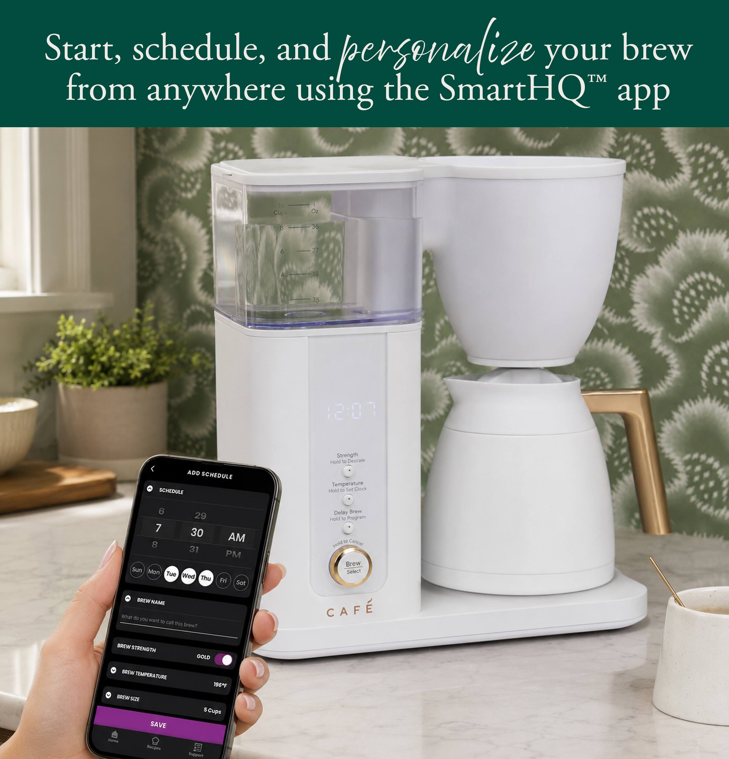 Start, schedule, and personalize your brew™ from anywhere using the SmartHQ™ app

Cup Oz
8 36
6 27
12:07

ADD SCHEDULE
SCHEDULE

Strength Hold c
Temperature Hold 14 Set Clock
6 29 7 30 AM 8 31 PM Sun Mon Tue Wed Thu Fri Sat

Delay Brew Hold 1g Program 2 Cancel View Brew Select

BREW NAME
What do you want to call this brew?

BREW STRENGTH
GOLD

BREW TEMPERATURE
106°F

BREW SIZE
5 Cups

Recipes
Support