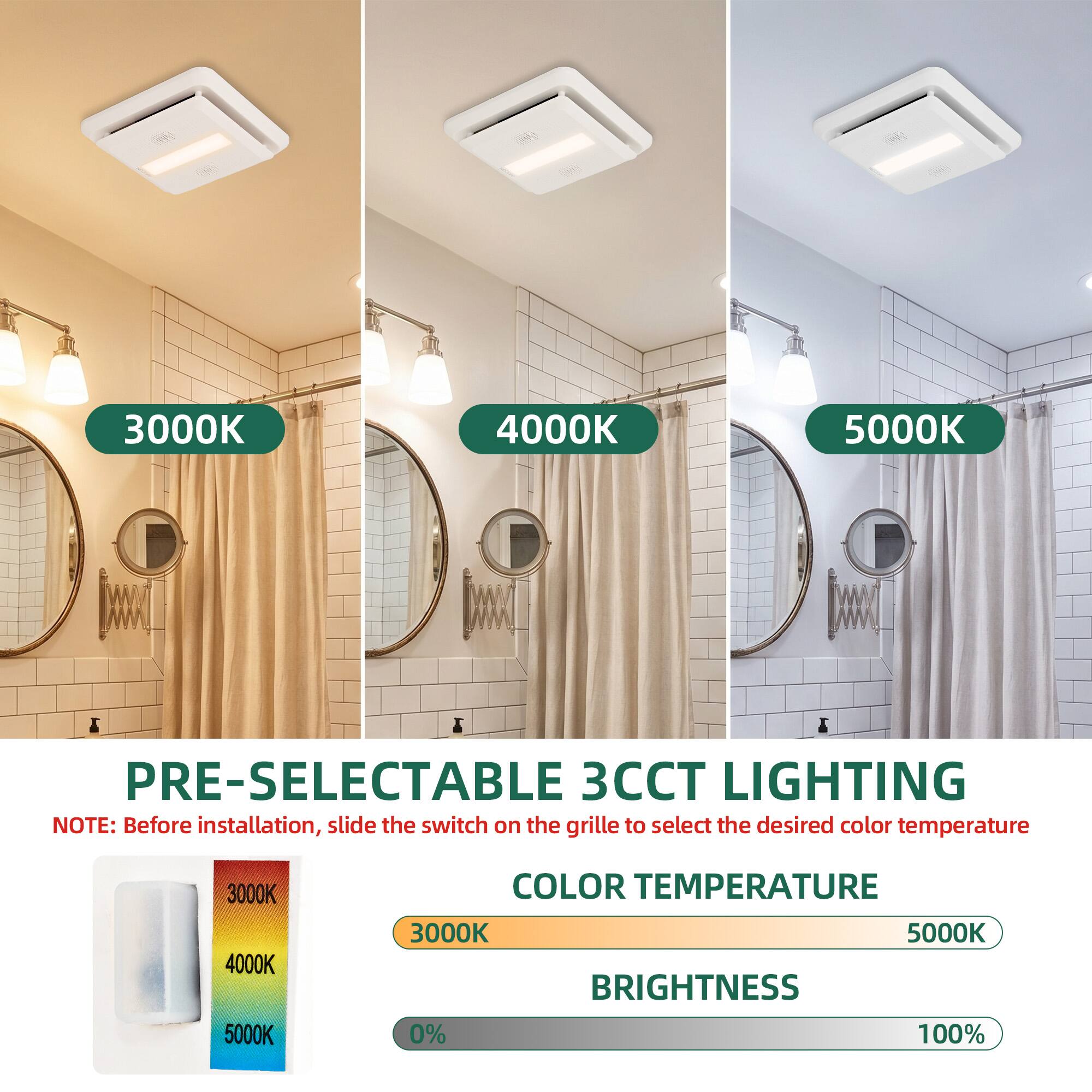 3000K 4000K 5000K PRE-SELECTABLE 3CCT LIGHTING

NOTE: Before installation, slide the switch on the grille to select the desired color temperature

3000K 4000K 5000K COLOR TEMPERATURE

3000K 5000K BRIGHTNESS 0% 100%