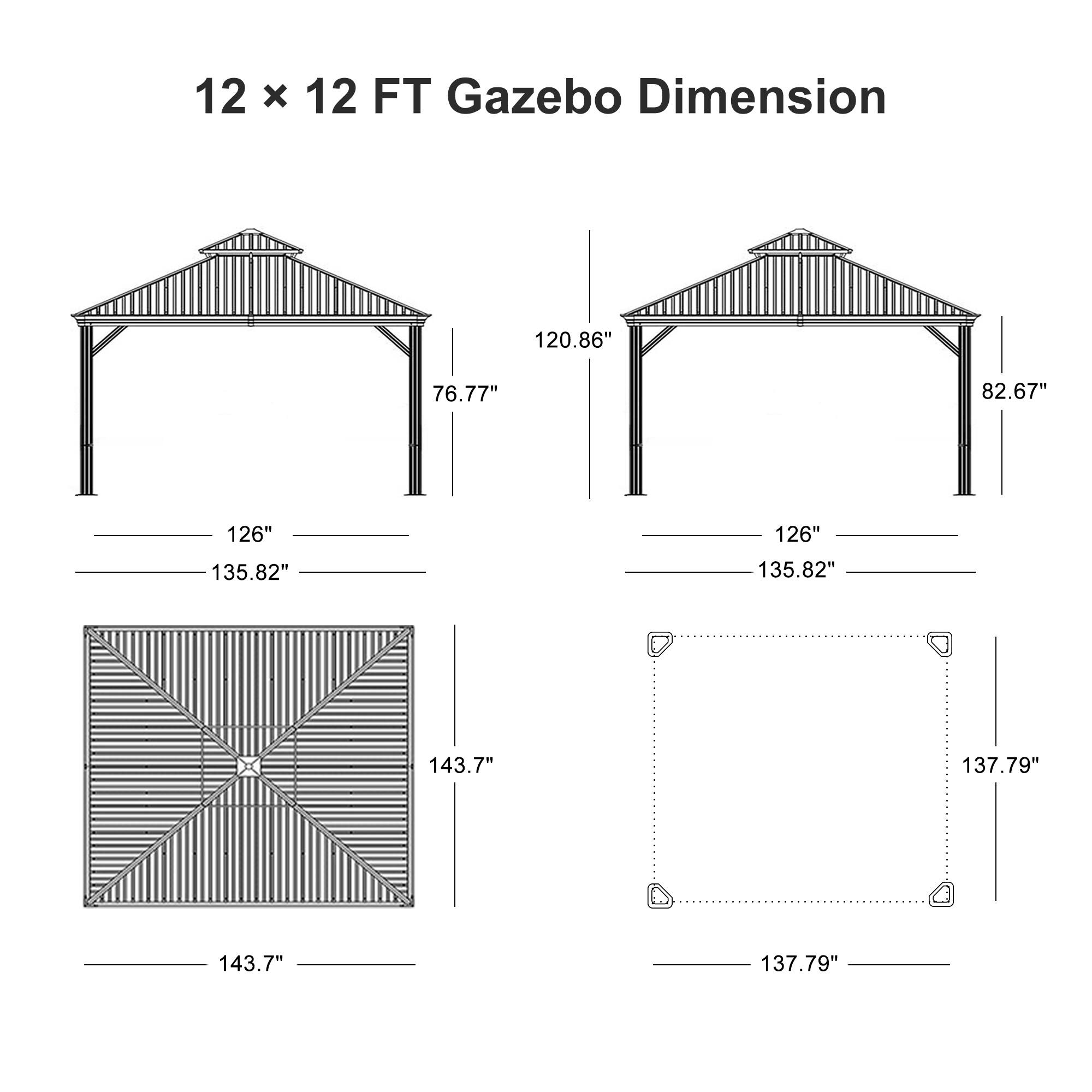 12 x 12 FT Gazebo Dimension

- 126"
- 135.82"
- 143.7"
- 137.79"
- 76.77"
- 120.86"
- 82.67"
- 137.79"