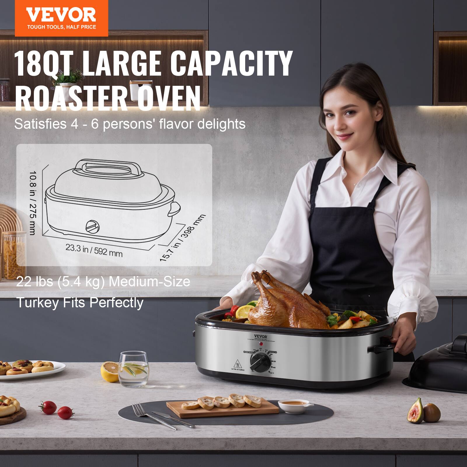 VEVOR TOUGH TOOLS, HALF PRICE
18QT LARGE CAPACITY ROASTER OVEN
Satisfies 4 - 6 persons' flavor delights
10.8 in / 275 mm
23.3 in / 592 mm
15.7 in / 398 mm
22 lbs (5.4 kg) Medium-Size Turkey Fits Perfectly