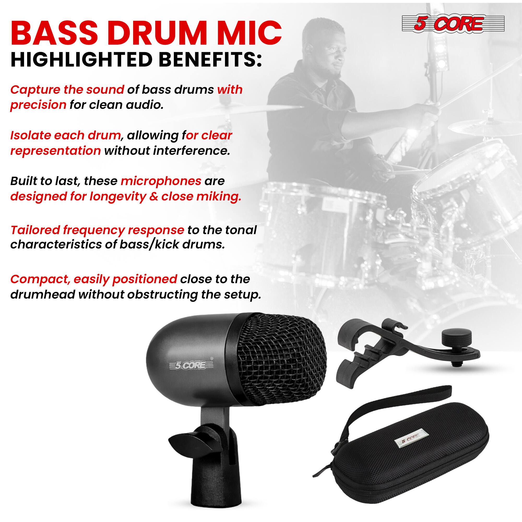 BASS DRUM MIC  
HIGHLIGHTED BENEFITS:  

- Capture the sound of bass drums with precision for clean audio.  
- Isolate each drum, allowing for clear representation without interference.  
- Built to last, these microphones are designed for longevity & close miking.  
- Tailored frequency response to the tonal characteristics of bass/kick drums.  
- Compact, easily positioned close to the drumhead without obstructing the setup.  

5 CORE